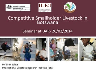 Competitive Smallholder Livestock in
Botswana
Seminar at DAR- 26/02/2014
Dr. Sirak Bahta
International Livestock Research Institute (ILRI)
 
