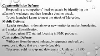 Counteroffensive Defense
Responding to competitors’ head-on attack by identifying the
attacker’s weakness and then launch a counter attack.
Toyota launched Lexus to meet the attack of Mercedes.
Mobile Defense:
Leader stretches its domain over new territories market broadening
and market diversification.
Tobacco giant ITC started focusing in FMC products.
Contraction Defense:
Withdraw from the most vulnerable segments and redirect
resources to those that are more defendable
Tata group sold its soap and detergents to Unilever in 1993.
 