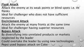 Flank Attack
Attack the enemy at its weak points or blind spots i.e. its
flanks
Ideal for challenger who does not have sufficient
resources
Encirclement Attack
Attack the enemy at many fronts at the same time
Ideal for challenger having superior resources
Bypass Attack
By diversifying into unrelated products or markets
neglected by the leader
Could overtake the leader by using new technologies
Pepsi used bypass attack on Coke
 