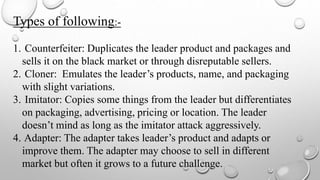 Types of following:-
1. Counterfeiter: Duplicates the leader product and packages and
sells it on the black market or through disreputable sellers.
2. Cloner: Emulates the leader’s products, name, and packaging
with slight variations.
3. Imitator: Copies some things from the leader but differentiates
on packaging, advertising, pricing or location. The leader
doesn’t mind as long as the imitator attack aggressively.
4. Adapter: The adapter takes leader’s product and adapts or
improve them. The adapter may choose to sell in different
market but often it grows to a future challenge.
 