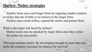 Market- Nicher strategies
Smaller firms can avoid larger firms by targeting smaller markets
or niches that are of little or no interest to the larger firms
Nichers must create niches, expand the niches and protect them
What is the major risk faced by nichers?
Market niche may be attacked by larger firms once they notice
the niches are successful
“Develop multiple niches. By developing strength in more than one
niche the company increases its chances for survival”.
 