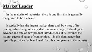 Market Leader
In the majority of industries, there is one firm that is generally
recognized to be the leader.
It typically has the largest market share and, by virtue of its
pricing, advertising intensity, distribution coverage, technological
advance and rate of new product introductions, it determines the
nature, pace and bases of competition. It is this dominance that
typically provides the benchmark for other companies in the industry.
 