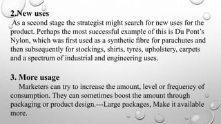 2.New uses
As a second stage the strategist might search for new uses for the
product. Perhaps the most successful example of this is Du Pont’s
Nylon, which was ﬁrst used as a synthetic ﬁbre for parachutes and
then subsequently for stockings, shirts, tyres, upholstery, carpets
and a spectrum of industrial and engineering uses.
3. More usage
Marketers can try to increase the amount, level or frequency of
consumption. They can sometimes boost the amount through
packaging or product design.---Large packages, Make it available
more.
 