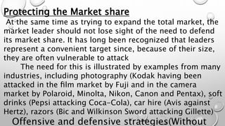 Protecting the Market share
At the same time as trying to expand the total market, the
market leader should not lose sight of the need to defend
its market share. It has long been recognized that leaders
represent a convenient target since, because of their size,
they are often vulnerable to attack
The need for this is illustrated by examples from many
industries, including photography (Kodak having been
attacked in the ﬁlm market by Fuji and in the camera
market by Polaroid, Minolta, Nikon, Canon and Pentax), soft
drinks (Pepsi attacking Coca-Cola), car hire (Avis against
Hertz), razors (Bic and Wilkinson Sword attacking Gillette)
Offensive and defensive strategies(Without
 