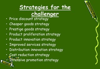 Strategies for the
challenger
• Price discount strategy
• Cheaper goods strategy
• Prestige goods strategy
• Product proliferation strategy
• Product innovation strategy
• Improved services strategy
• Distribution innovation strategy
• Cost reduction strategy
• Intensive promotion strategy
 