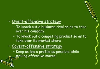 • Overt-offensive strategy
– To knock out a business rival so as to take
over his company
– To knock out a competing product so as to
take over its market share
• Covert-offensive strategy
– Keep as low a profile as possible while
making offensive moves
 