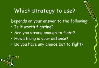 Which strategy to use?
Depends on your answer to the following:
• Is it worth fighting?
• Are you strong enough to fight?
• How strong is your defense?
• Do you have any choice but to fight?
 