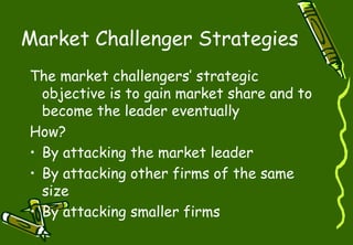 Market Challenger Strategies
The market challengers’ strategic
objective is to gain market share and to
become the leader eventually
How?
• By attacking the market leader
• By attacking other firms of the same
size
• By attacking smaller firms
 