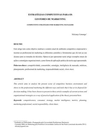 Estratégias competitivas para os
gestores de Marketing
Competitive strategies for marketing managers
Nilciany Camargo1
*
RESUMO
Este artigo tem como objetivo analisar o cenário atual do ambiente competitivo empresarial e
mostrar ao profissional de marketing os diferentes caminhos e ferramentas que ele tem ao seu
alcance para as tomadas de decisões. Optou-se por apresentar neste artigo exemplos atuais de
ações e estratégias organizacionais, como forma de aplicação prática da teoria aqui apresentada.
Palavras-chave: competitividade, consumidor, estratégia, inteligência de mercado, métricas,
planejamento, profissional de marketing, responsabilidade social, client share.
ABSTRACT
This article aims to analyze the present scene of competitive business environment and
shows to the professional marketing the different ways and tools that it has at its disposal for
decision-making. It has been chosen to present in these article examples of current actions and
organizational strategies as a way of practical application of the theory presented here.
Keywords: competitiveness, consumer, strategy, market intelligence, metrics, planning,
marketing professional, social responsibility, client share.
*
Graduada em Publicidade e Propaganda pela Universidade Presbiteriana Mackenzie.
	 Cursando MBA em Marketing pela Pontifícia Universidade Católica de São Paulo (conclusão dezembro/2011)
nilciany@gmail.com
 