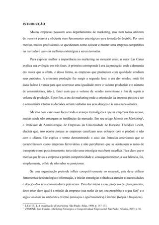 INTRODUÇÃO
Muitas empresas possuem seus departamentos de marketing, mas nem todas utilizam
de maneira correta e eficiente suas ferramentas estratégicas para tomada de decisão. Por esse
motivo, muitos profissionais se questionam como colocar e manter uma empresa competitiva
no mercado e quais as melhores estratégias a serem tomadas.
Para explicar melhor a importância no marketing no mercado atual, o autor Las Casas
explica sua evolução em três fases. A primeira corresponde à era da produção, onde a demanda
era maior que a oferta, e dessa forma, as empresas que produziam com qualidade vendiam
seus produtos. A crescente produção fez surgir a segunda fase: a era das vendas, onde foi
dada ênfase à venda para que ocorresse uma igualdade entre o volume produzido e o número
de consumidores, isto é, fazer com que o volume de vendas aumentasse a fim de suprir o
volume de produção. E por fim, a era do marketing onde a orientação da empresa passou a ser
o consumidor e todas as decisões seriam voltadas aos seus desejos e às suas necessidades.
Mesmo com esse novo foco e todo o avanço tecnológico a que as empresas têm acesso,
muitas ainda não enxergam as tendências de mercado. Em seu artigo Miopia em Marketing2
,
o Professor de Administração de Empresas da Universidade de Harvard, Theodore Levitt,
elucida que, isso ocorre porque as empresas canalizam seus esforços com o produto e não
com o cliente. Ele explica o termo demonstrando o caso das ferrovias americanas que se
caracterizavam como empresas ferroviárias e não perceberam que se adotassem o ramo de
transporte como posicionamento, teria sido uma estratégia mais bem sucedida. Fica claro que o
motivo que levou a empresa a perder competitividade e, consequentemente, à sua falência, foi,
simplesmente, o fato de não saber se posicionar.
Se uma organização pretende influir competitivamente no mercado, esta deve utilizar
ferramentas de tecnologia e informação, e iniciar estratégias voltadas a atender as necessidades
e desejos dos seus consumidores potenciais. Para dar início a esse processo de planejamento,
deve estar claro qual é a missão da empresa (sua razão de ser, seu propósito e o que faz)3
e a
seguir analisar os ambientes externo (ameaças e oportunidades) e interno (forças e fraquezas).
2
	 LEVITT, T. A imaginação de marketing. São Paulo: Atlas, 1990, p. 147-173.
3
	 Zenone, Luis Claudio. Marketing Estratégico e Competitividade Empresarial. São Paulo: Novatec, 2007, p. 36.
 