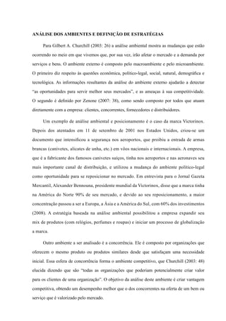 Análise dos ambientes e definição de estratégias
Para Gilbert A. Churchill (2003: 26) a análise ambiental mostra as mudanças que estão
ocorrendo no meio em que vivemos que, por sua vez, irão afetar o mercado e a demanda por
serviços e bens. O ambiente externo é composto pelo macroambiente e pelo microambiente.
O primeiro diz respeito às questões econômica, político-legal, social, natural, demográfica e
tecnológica. As informações resultantes da análise do ambiente externo ajudarão a detectar
“as oportunidades para servir melhor seus mercados”, e as ameaças à sua competitividade.
O segundo é definido por Zenone (2007: 38), como sendo composto por todos que atuam
diretamente com a empresa: clientes, concorrentes, fornecedores e distribuidores.
Um exemplo de análise ambiental e posicionamento é o caso da marca Victorinox.
Depois dos atentados em 11 de setembro de 2001 nos Estados Unidos, criou-se um
documento que intensificou a segurança nos aeroportos, que proibiu a entrada de armas
brancas (canivetes, alicates de unha, etc.) em vôos nacionais e internacionais. A empresa,
que é a fabricante dos famosos canivetes suíços, tinha nos aeroportos e nas aeronaves seu
mais importante canal de distribuição, e utilizou a mudança do ambiente político-legal
como oportunidade para se reposicionar no mercado. Em entrevista para o Jornal Gazeta
Mercantil, Alexander Bennouna, presidente mundial da Victorinox, disse que a marca tinha
na América do Norte 90% de seu mercado, e devido ao seu reposicionamento, a maior
concentração passou a ser a Europa, a Ásia e a América do Sul, com 60% dos investimentos
(2008). A estratégia baseada na análise ambiental possibilitou a empresa expandir seu
mix de produtos (com relógios, perfumes e roupas) e iniciar um processo de globalização
a marca.
Outro ambiente a ser analisado é a concorrência. Ele é composto por organizações que
oferecem o mesmo produto ou produtos similares desde que satisfaçam uma necessidade
inicial. Essa esfera de concorrência forma o ambiente competitivo, que Churchill (2003: 48)
elucida dizendo que são “todas as organizações que poderiam potencialmente criar valor
para os clientes de uma organização”. O objetivo da análise deste ambiente é criar vantagem
competitiva, obtendo um desempenho melhor que o dos concorrentes na oferta de um bem ou
serviço que é valorizado pelo mercado.
 