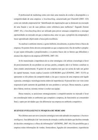 O profissional de marketing conta com mais uma maneira de avaliar o desempenho e a
competitividade de uma empresa: o benchmarking, caracterizado por Churchill (2003: 123)
como um método empresarial de “identificação de organizações que se destacam na execução
de uma função e uso de suas práticas como referência para melhorias”. Segundo Zenone
(2007: 43), o benchmarking deve ser utilizado para prever ameaças competitivas e enxergar
oportunidades no mercado em que a empresa atua, uma vez que, o propósito da comparação é
trazer aprendizado objetivando a busca pela excelência.
Ao analisar o ambiente interno, o gestor definirá, inicialmente, os pontos fortes e fracos da
empresa. Os pontos fortes devem corresponder ao que a empresa tem e faz de melhor e propõe-
se que sejam reforçados e propulsionados; e os pontos fracos são os fatores que dificultam o
alcance dos objetivos da empresa (ZENONE, 2007: 45).
Já foi mencionada a importância de se criar estratégias e de utilizar a tecnologia a favor
do posicionamento de seu produto ou serviço, porém, competir, não é se limitar a analisar os
itens citados anteriormente. O gestor de uma empresa tem que ser acima de tudo um gestor
do capital humano. Assim explica Loureiro (LOUREIRO apud ZENONE, 2007: 52-53) ao
apresentar os três pilares da competitividade e cita que o sucesso de uma empresa está ligado
a pessoas, estratégia e tecnologia (nesta ordem de importância). O pessoal deve ser visto como
responsável pelo aumento da qualidade de seus produtos e serviços. Dessa maneira, o gestor
deve liderar, motivar, recrutar, treinar e avaliar sua equipe.
Dessa maneira, se posicionar estrategicamente e competitivamente no mercado é levar
em consideração todos os ambientes que compõem a empresa, do funcionário ao consumidor
final, e optar por atividades que vão diferenciar sua empresa no ambiente competitivo.
Business Intelligence e Pesquisa de Mercado
Nos últimos anos um novo conceito estratégico tem sido adotado em empresas: o business
intelligence. Sua definição é de “um sistema de extração e análise de dados que facilita a tomada
de decisões estratégicas e o fluxo de informações” (ZENONE, 2007: 66). Ele possibilita que a
empresa reúna informações de vendas, fornecedores, ligações de consumidores, experiências
 