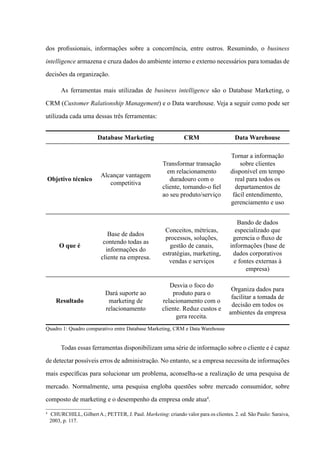 dos profissionais, informações sobre a concorrência, entre outros. Resumindo, o business
intelligence armazena e cruza dados do ambiente interno e externo necessários para tomadas de
decisões da organização.
As ferramentas mais utilizadas de business intelligence são o Database Marketing, o
CRM (Customer Ralationship Management) e o Data warehouse. Veja a seguir como pode ser
utilizada cada uma dessas três ferramentas:
Database Marketing CRM Data Warehouse
Objetivo técnico
Alcançar vantagem
competitiva
Transformar transação
em relacionamento
duradouro com o
cliente, tornando-o fiel
ao seu produto/serviço
Tornar a informação
sobre clientes
disponível em tempo
real para todos os
departamentos de
fácil entendimento,
gerenciamento e uso
O que é
Base de dados
contendo todas as
informações do
cliente na empresa.
Conceitos, métricas,
processos, soluções,
gestão de canais,
estratégias, marketing,
vendas e serviços
Bando de dados
especializado que
gerencia o fluxo de
informações (base de
dados corporativos
e fontes externas à
empresa)
Resultado
Dará suporte ao
marketing de
relacionamento
Desvia o foco do
produto para o
relacionamento com o
cliente. Reduz custos e
gera receita.
Organiza dados para
facilitar a tomada de
decisão em todos os
ambientes da empresa
Quadro 1: Quadro comparativo entre Database Marketing, CRM e Data Warehouse
Todas essas ferramentas disponibilizam uma série de informação sobre o cliente e é capaz
de detectar possíveis erros de administração. No entanto, se a empresa necessita de informações
mais específicas para solucionar um problema, aconselha-se a realização de uma pesquisa de
mercado. Normalmente, uma pesquisa engloba questões sobre mercado consumidor, sobre
composto de marketing e o desempenho da empresa onde atua4
.
4
	 Churchill, GilbertA.; PETTER, J. Paul. Marketing: criando valor para os clientes. 2. ed. São Paulo: Saraiva,
2003, p. 117.
 