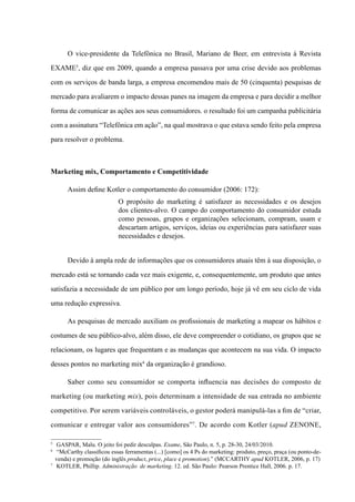 O vice-presidente da Telefônica no Brasil, Mariano de Beer, em entrevista à Revista
EXAME5
, diz que em 2009, quando a empresa passava por uma crise devido aos problemas
com os serviços de banda larga, a empresa encomendou mais de 50 (cinquenta) pesquisas de
mercado para avaliarem o impacto dessas panes na imagem da empresa e para decidir a melhor
forma de comunicar as ações aos seus consumidores. o resultado foi um campanha publicitária
com a assinatura “Telefônica em ação”, na qual mostrava o que estava sendo feito pela empresa
para resolver o problema.
Marketing mix, Comportamento e Competitividade
Assim define Kotler o comportamento do consumidor (2006: 172):
O propósito do marketing é satisfazer as necessidades e os desejos
dos clientes-alvo. O campo do comportamento do consumidor estuda
como pessoas, grupos e organizações selecionam, compram, usam e
descartam artigos, serviços, ideias ou experiências para satisfazer suas
necessidades e desejos.
Devido à ampla rede de informações que os consumidores atuais têm à sua disposição, o
mercado está se tornando cada vez mais exigente, e, consequentemente, um produto que antes
satisfazia a necessidade de um público por um longo período, hoje já vê em seu ciclo de vida
uma redução expressiva.
As pesquisas de mercado auxiliam os profissionais de marketing a mapear os hábitos e
costumes de seu público-alvo, além disso, ele deve compreender o cotidiano, os grupos que se
relacionam, os lugares que frequentam e as mudanças que acontecem na sua vida. O impacto
desses pontos no marketing mix6
da organização é grandioso.
Saber como seu consumidor se comporta influencia nas decisões do composto de
marketing (ou marketing mix), pois determinam a intensidade de sua entrada no ambiente
competitivo. Por serem variáveis controláveis, o gestor poderá manipulá-las a fim de “criar,
comunicar e entregar valor aos consumidores”7
. De acordo com Kotler (apud ZENONE,
5
	 GASPAR, Malu. O jeito foi pedir desculpas. Exame, São Paulo, n. 5, p. 28-30, 24/03/2010.
6	
“McCarthy classificou essas ferramentas (...) [como] os 4 Ps do marketing: produto, preço, praça (ou ponto-de-
venda) e promoção (do inglês product, price, place e promotion).” (McCarthy apud KOTLER, 2006, p. 17)
7	
Kotler, Phillip. Administração de marketing. 12. ed. São Paulo: Pearson Prentice Hall, 2006. p. 17.
 