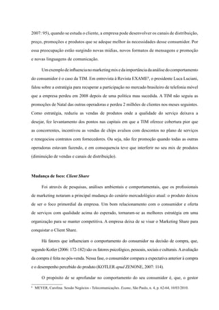 2007: 95), quando se estuda o cliente, a empresa pode desenvolver os canais de distribuição,
preço, promoções e produtos que se adeque melhor às necessidades desse consumidor. Por
essa preocupação estão surgindo novas mídias, novos formatos de mensagens e promoção
e novas linguagens de comunicação.
Umexemplodeinfluencianomarketingmixedaimportânciadaanálisedocomportamento
do consumidor é o caso da TIM. Em entrevista à Revista Exame8
, o presidente Luca Luciani,
falou sobre a estratégia para recuperar a participação no mercado brasileiro de telefonia móvel
que a empresa perdeu em 2008 depois de uma política mau sucedida. A TIM não seguiu as
promoções de Natal das outras operadoras e perdeu 2 milhões de clientes nos meses seguintes.
Como estratégia, reduziu as vendas de produtos onde a qualidade do serviço deixava a
desejar, fez levantamento dos pontos nas capitais em que a TIM oferece cobertura pior que
as concorrentes, incentivou as vendas de chips avulsos com descontos no plano de serviços
e renegociou contratos com fornecedores. Ou seja, não fez promoção quando todas as outras
operadoras estavam fazendo, e em consequencia teve que interferir no seu mix de produtos
(diminuição de vendas e canais de distribuição).
Mudança de foco: Client Share
Foi através de pesquisas, análises ambientais e comportamentais, que os profissionais
de marketing notaram a principal mudança do cenário mercadológico atual: o produto deixou
de ser o foco primordial da empresa. Um bom relacionamento com o consumidor e oferta
de serviços com qualidade acima do esperado, tornaram-se as melhores estratégia em uma
organização para se manter competitiva. A empresa deixa de se visar o Marketing Share para
conquistar o Client Share.
Há fatores que influenciam o comportamento do consumidor na decisão de compra, que,
segundo Kotler (2006: 172-182) são os fatores psicológico, pessoais, sociais e culturais.Aavaliação
da compra é feita no pós-venda. Nessa fase, o consumidor compara a expectativa anterior à compra
e o desempenho percebido do produto (KOTLER apud ZENONE, 2007: 114).
O propósito de se aprofundar no comportamento do seu consumidor é, que, o gestor
8	
Meyer, Carolina. Sessão Negócios - Telecomunicações. Exame, São Paulo, n. 4, p. 62-64, 10/03/2010.
 