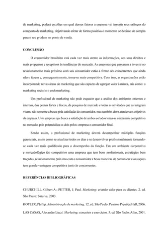 de marketing, poderá escolher em qual desses fatores a empresa vai investir seus esforços do
composto de marketing, objetivando afetar de forma positiva o momento de decisão de compra
para o seu produto no ponto de venda.
CONCLUSÃO
O consumidor brasileiro está cada vez mais atento às informações, aos seus direitos e
mais propensos e receptivos às tendências do mercado. As empresas que passaram a investir no
relacionamento mais próximo com seu consumidor estão à frente dos concorrentes que ainda
não o fazem e, consequentemente, torna-se mais competitiva. Com isso, as organizações estão
incorporando novas áreas do marketing que são capazes de agregar valor à marca, tais como: o
marketing social e o endomarketing.
Um profissional de marketing não pode esquecer que a análise dos ambientes externos e
internos, dos pontos fortes e fracos, da pesquisa de mercado e todas as atividades que as integram
visam, não somente a busca pela satisfação do consumidor, mas também deve atender aos objetivos
da empresa. Uma empresa que busca a satisfação de ambos os lados torna-se ainda mais competitiva
no mercado, pois potencializa os dois polos: empresa e consumidor final.
Sendo assim, o profissional de marketing deverá desempenhar múltiplas funções
gerenciais, assim como se atualizar todos os dias e se desenvolver profissionalmente tornando-
se cada vez mais qualificado para o desempenho da função. Em um ambiente corporativo
e mercadológico tão competitivo uma empresa que tem bons profissionais, estratégias bem
traçadas, relacionamento próximo com o consumidor e boas maneiras de comunicar essas ações
tem grande vantagem competitiva junto às concorrentes.
Referências Bibliográficas
Churchill, Gilbert A.; PETTER, J. Paul. Marketing: criando valor para os clientes. 2. ed.
São Paulo: Saraiva, 2003.
Kotler, Phillip. Administração de marketing. 12. ed. São Paulo: Pearson Prentice Hall, 2006.
LAS CASAS, Alexandre Luzzi. Marketing: conceitos e exercícios. 5. ed. São Paulo: Atlas, 2001.
 