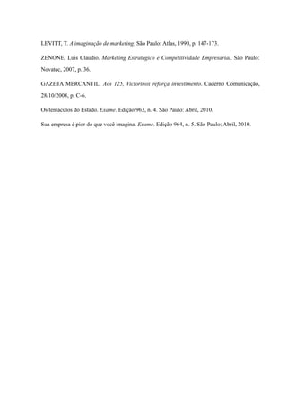 LEVITT, T. A imaginação de marketing. São Paulo: Atlas, 1990, p. 147-173.
Zenone, Luis Claudio. Marketing Estratégico e Competitividade Empresarial. São Paulo:
Novatec, 2007, p. 36.
Gazeta Mercantil. Aos 125, Victorinox reforça investimento. Caderno Comunicação,
28/10/2008, p. C-6.
Os tentáculos do Estado. Exame. Edição 963, n. 4. São Paulo: Abril, 2010.
Sua empresa é pior do que você imagina. Exame. Edição 964, n. 5. São Paulo: Abril, 2010.
 