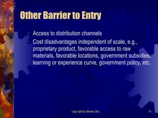 Other Barrier to Entry Access to distribution channels Cost disadvantages independent of scale, e.g., proprietary product, favorable access to raw materials, favorable locations, government subsidies, learning or experience curve, government policy, etc. 