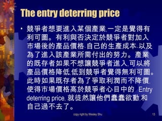 The entry deterring price 競爭者想要進入某個產業﹐一定是覺得有利可圖。有利與否決定於競爭者對加入市場後的產品價格﹑自己的生產成本﹑以及為了進入該產業所需付出的努力。產業的既存者如果不想讓競爭者進入﹐可以將產品價格降低﹐低到競爭者覺得無利可圖。此時如果既存者為了爭取利潤而不降價﹐使得市場價格高於競爭者心目中的  Entry deterring price﹐ 就徒然讓他們蠢蠢欲動﹐和自己過不去了。 
