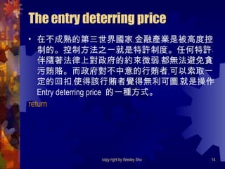 The entry deterring price 在不成熟的第三世界國家﹐金融產業是被高度控制的。控制方法之一就是特許制度。任何特許﹑伴隨著法律上對政府的約束微弱﹐都無法避免貪污賄賂。而政府對不中意的行賄者﹐可以索取一定的回扣﹐使得該行賄者覺得無利可圖﹐就是操作  Entry deterring price  的一種方式。 return 