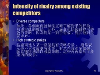 Intensity of rivalry among existing competitors Diverse competitors 如此﹐各個廠商就無法正確了解對手的行為﹐形成混亂的戰局。此外﹐廠商也比較難提出普效的策略﹐因為對某一對手有效﹐對其他對手就未必。 High strategic stakes 當廠商進入某一產業具有策略考量﹐ 通常表示他不太會放棄該產業﹑有意在該產業擴張﹑願意犧牲利潤以成就策略。這些再再增加了產業內的競爭。 