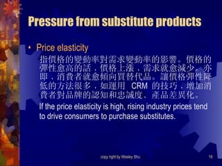 Pressure from substitute products Price elasticity 指價格的變動率對需求變動率的影響。價格的彈性愈高的話﹐價格上漲﹐需求就愈減少。亦即﹐消費者就愈傾向買替代品。讓價格彈性降低的方法很多﹐如運用  CRM  的技巧﹐增加消費者對品牌的認知和忠誠度﹑產品差異化。 If the price elasticity is high, rising industry prices tend to drive consumers to purchase substitutes. 