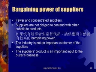 Bargaining power of suppliers Fewer and concentrated suppliers. Suppliers are not obliged to contend with other substitute products 如果沒有競爭者生產替代品﹐該供應商自然就有較高的 bargaining power. The industry is not an important customer of the suppliers The suppliers’ product is an important input to the buyer’s business. 