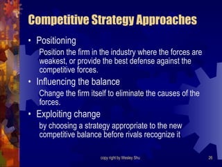Competitive Strategy Approaches Positioning Position the firm in the industry where the forces are weakest, or provide the best defense against the competitive forces. Influencing the balance Change the firm itself to eliminate the causes of the forces. Exploiting change  by choosing a strategy appropriate to the new competitive balance before rivals recognize it 