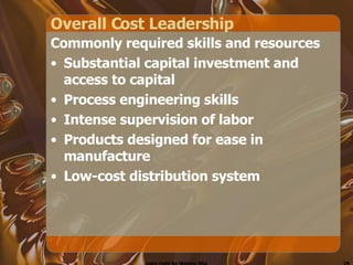 Overall Cost Leadership Commonly required skills and resources Substantial capital investment and access to capital Process engineering skills Intense supervision of labor Products designed for ease in manufacture Low-cost distribution system 