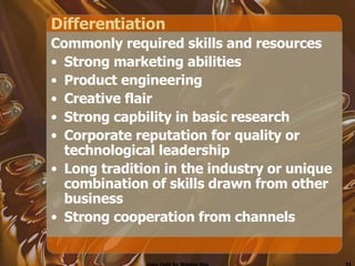 Differentiation  Commonly required skills and resources Strong marketing abilities Product engineering Creative flair Strong capbility in basic research Corporate reputation for quality or technological leadership Long tradition in the industry or unique combination of skills drawn from other business Strong cooperation from channels 