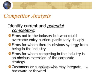 Competitor Analysis Identify current and  potential competitors : Firms not in the industry but who could overcome entry barriers particularly cheaply Firms for whom there is obvious synergy from being in the industry Firms for whom competing in the industry is an obvious extension of the corporate strategy Customers or suppliers who may integrate backward or forward 