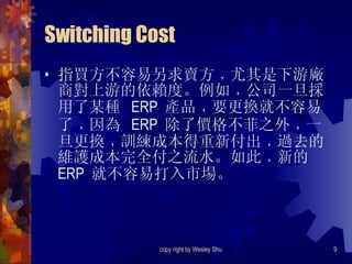 Switching Cost 指買方不容易另求賣方﹐尤其是下游廠商對上游的依賴度。例如﹐公司一旦採用了某種  ERP  產品﹐要更換就不容易了﹐因為  ERP  除了價格不菲之外﹐一旦更換﹐訓練成本得重新付出﹐過去的維護成本完全付之流水。如此﹐新的  ERP  就不容易打入市場。 