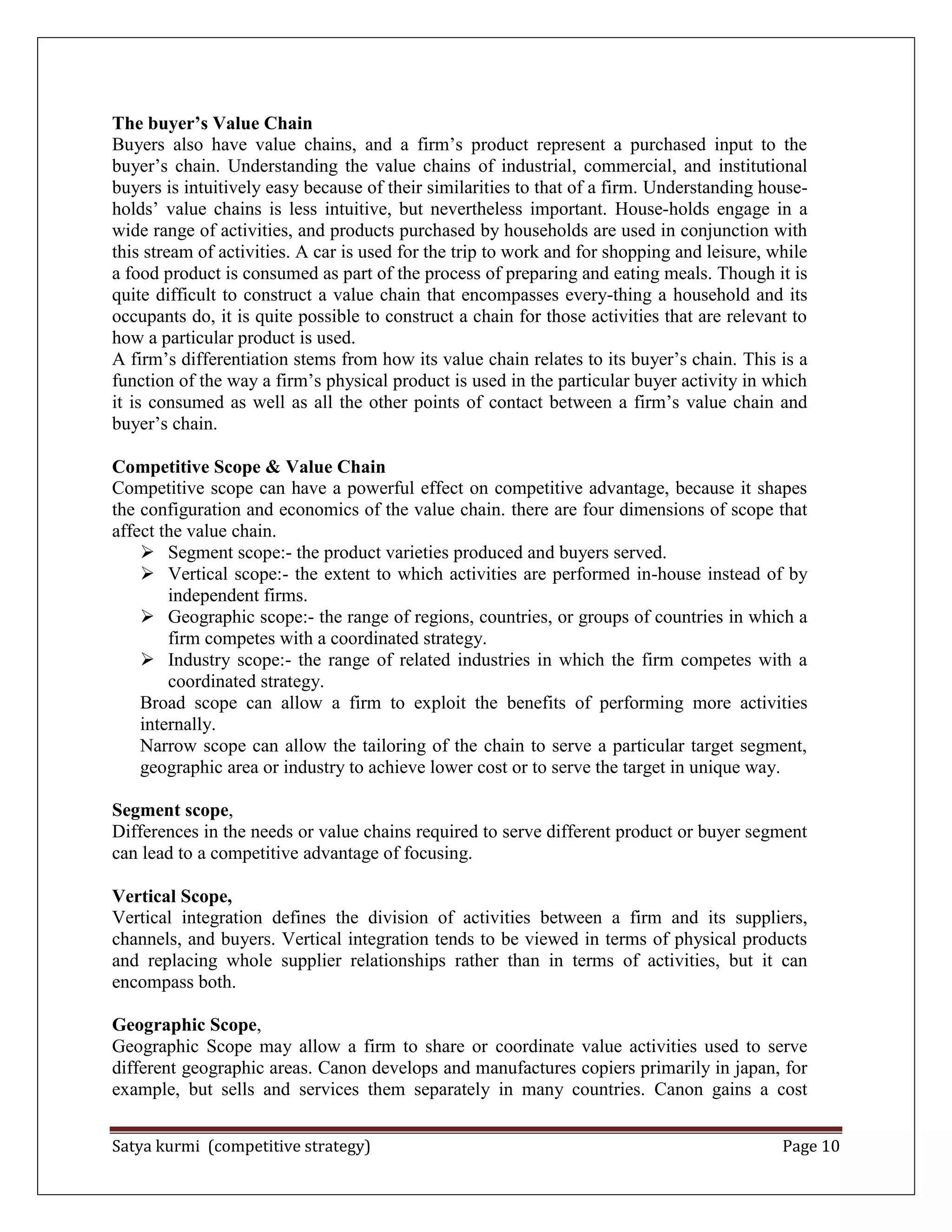 Satya kurmi (competitive strategy) Page 10
The buyer’s Value Chain
Buyers also have value chains, and a firm’s product represent a purchased input to the
buyer’s chain. Understanding the value chains of industrial, commercial, and institutional
buyers is intuitively easy because of their similarities to that of a firm. Understanding house-
holds’ value chains is less intuitive, but nevertheless important. House-holds engage in a
wide range of activities, and products purchased by households are used in conjunction with
this stream of activities. A car is used for the trip to work and for shopping and leisure, while
a food product is consumed as part of the process of preparing and eating meals. Though it is
quite difficult to construct a value chain that encompasses every-thing a household and its
occupants do, it is quite possible to construct a chain for those activities that are relevant to
how a particular product is used.
A firm’s differentiation stems from how its value chain relates to its buyer’s chain. This is a
function of the way a firm’s physical product is used in the particular buyer activity in which
it is consumed as well as all the other points of contact between a firm’s value chain and
buyer’s chain.
Competitive Scope & Value Chain
Competitive scope can have a powerful effect on competitive advantage, because it shapes
the configuration and economics of the value chain. there are four dimensions of scope that
affect the value chain.
 Segment scope:- the product varieties produced and buyers served.
 Vertical scope:- the extent to which activities are performed in-house instead of by
independent firms.
 Geographic scope:- the range of regions, countries, or groups of countries in which a
firm competes with a coordinated strategy.
 Industry scope:- the range of related industries in which the firm competes with a
coordinated strategy.
Broad scope can allow a firm to exploit the benefits of performing more activities
internally.
Narrow scope can allow the tailoring of the chain to serve a particular target segment,
geographic area or industry to achieve lower cost or to serve the target in unique way.
Segment scope,
Differences in the needs or value chains required to serve different product or buyer segment
can lead to a competitive advantage of focusing.
Vertical Scope,
Vertical integration defines the division of activities between a firm and its suppliers,
channels, and buyers. Vertical integration tends to be viewed in terms of physical products
and replacing whole supplier relationships rather than in terms of activities, but it can
encompass both.
Geographic Scope,
Geographic Scope may allow a firm to share or coordinate value activities used to serve
different geographic areas. Canon develops and manufactures copiers primarily in japan, for
example, but sells and services them separately in many countries. Canon gains a cost
 