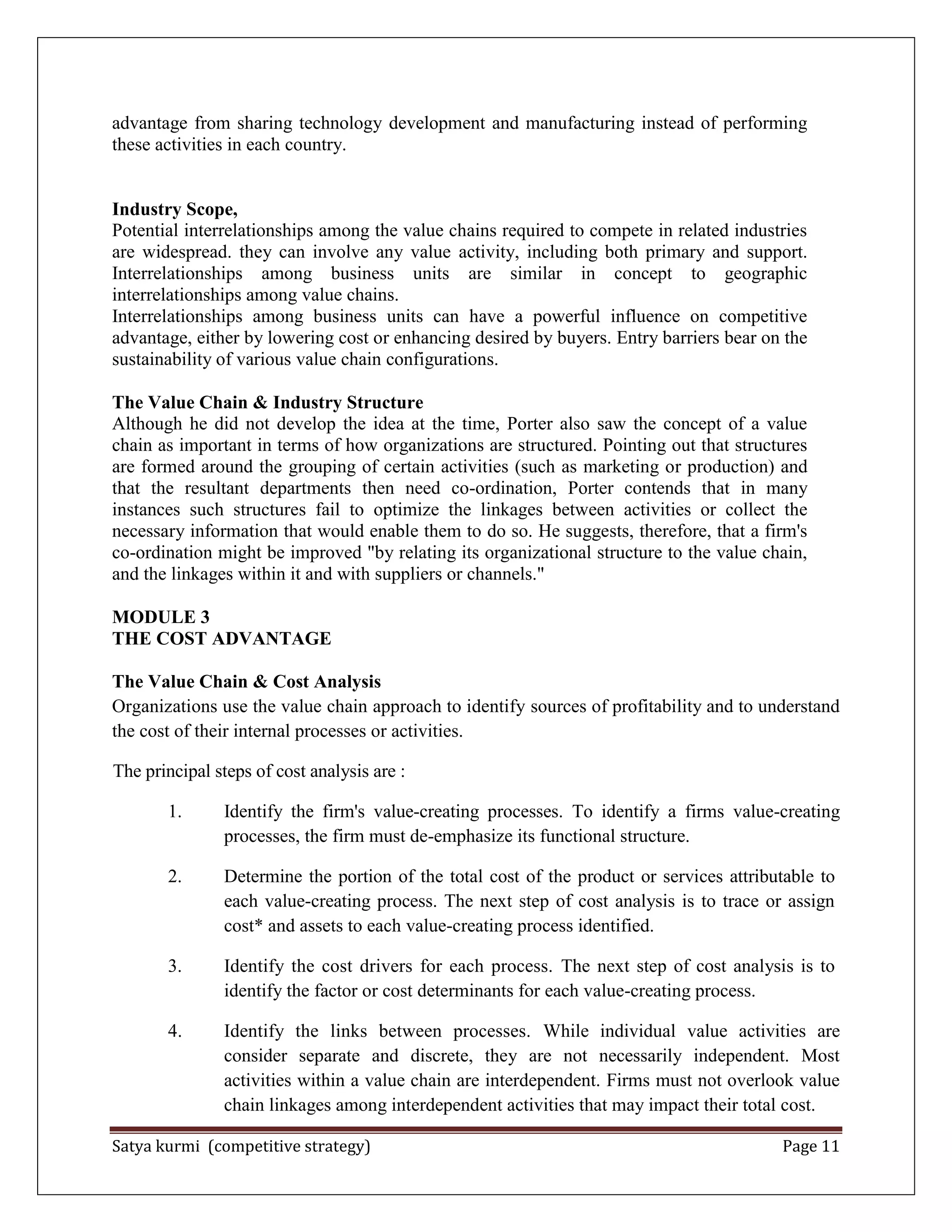Satya kurmi (competitive strategy) Page 11
advantage from sharing technology development and manufacturing instead of performing
these activities in each country.
Industry Scope,
Potential interrelationships among the value chains required to compete in related industries
are widespread. they can involve any value activity, including both primary and support.
Interrelationships among business units are similar in concept to geographic
interrelationships among value chains.
Interrelationships among business units can have a powerful influence on competitive
advantage, either by lowering cost or enhancing desired by buyers. Entry barriers bear on the
sustainability of various value chain configurations.
The Value Chain & Industry Structure
Although he did not develop the idea at the time, Porter also saw the concept of a value
chain as important in terms of how organizations are structured. Pointing out that structures
are formed around the grouping of certain activities (such as marketing or production) and
that the resultant departments then need co-ordination, Porter contends that in many
instances such structures fail to optimize the linkages between activities or collect the
necessary information that would enable them to do so. He suggests, therefore, that a firm's
co-ordination might be improved "by relating its organizational structure to the value chain,
and the linkages within it and with suppliers or channels."
MODULE 3
THE COST ADVANTAGE
The Value Chain & Cost Analysis
Organizations use the value chain approach to identify sources of profitability and to understand
the cost of their internal processes or activities.
The principal steps of cost analysis are :
1. Identify the firm's value-creating processes. To identify a firms value-creating
processes, the firm must de-emphasize its functional structure.
2. Determine the portion of the total cost of the product or services attributable to
each value-creating process. The next step of cost analysis is to trace or assign
cost* and assets to each value-creating process identified.
3. Identify the cost drivers for each process. The next step of cost analysis is to
identify the factor or cost determinants for each value-creating process.
4. Identify the links between processes. While individual value activities are
consider separate and discrete, they are not necessarily independent. Most
activities within a value chain are interdependent. Firms must not overlook value
chain linkages among interdependent activities that may impact their total cost.
 