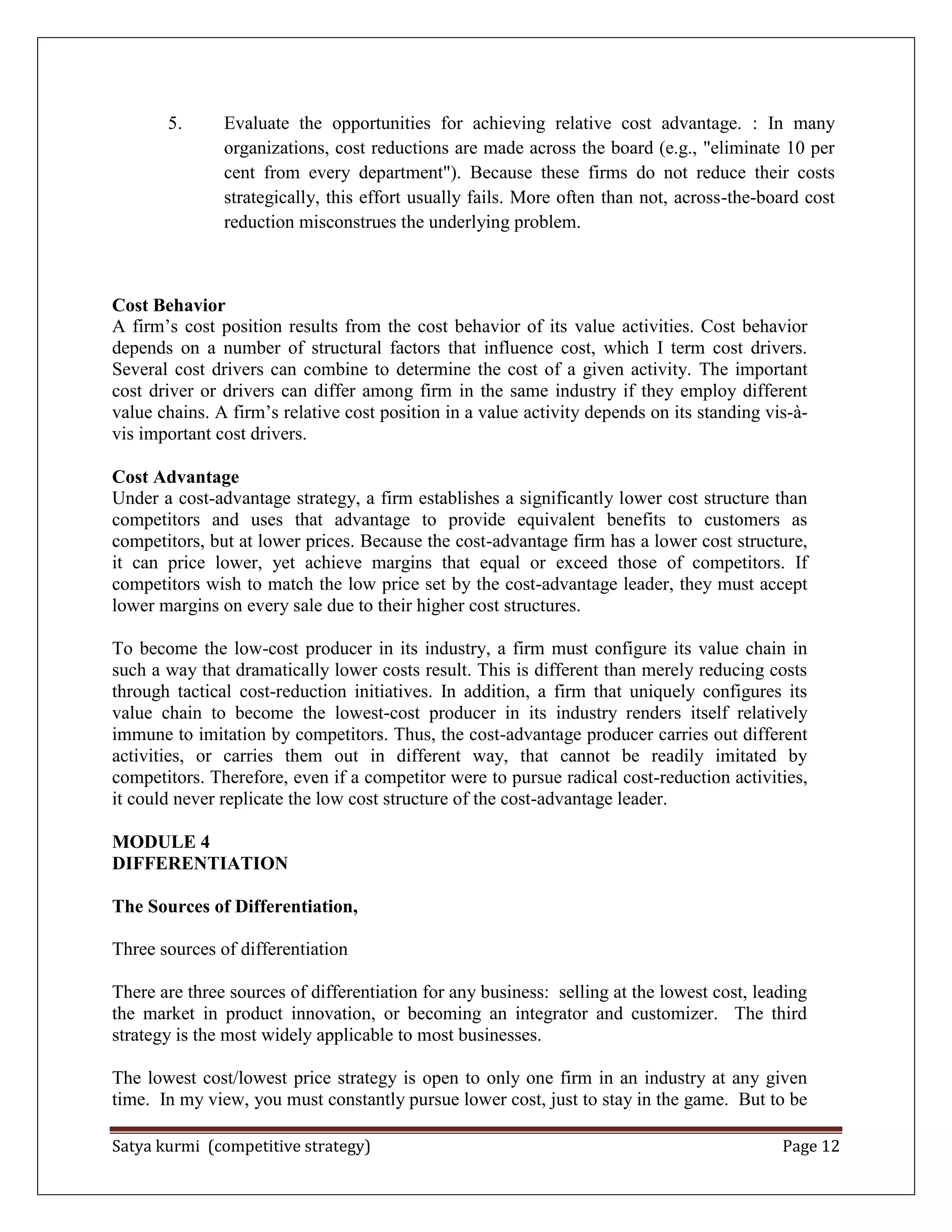 Satya kurmi (competitive strategy) Page 12
5. Evaluate the opportunities for achieving relative cost advantage. : In many
organizations, cost reductions are made across the board (e.g., "eliminate 10 per
cent from every department"). Because these firms do not reduce their costs
strategically, this effort usually fails. More often than not, across-the-board cost
reduction misconstrues the underlying problem.
Cost Behavior
A firm’s cost position results from the cost behavior of its value activities. Cost behavior
depends on a number of structural factors that influence cost, which I term cost drivers.
Several cost drivers can combine to determine the cost of a given activity. The important
cost driver or drivers can differ among firm in the same industry if they employ different
value chains. A firm’s relative cost position in a value activity depends on its standing vis-à-
vis important cost drivers.
Cost Advantage
Under a cost-advantage strategy, a firm establishes a significantly lower cost structure than
competitors and uses that advantage to provide equivalent benefits to customers as
competitors, but at lower prices. Because the cost-advantage firm has a lower cost structure,
it can price lower, yet achieve margins that equal or exceed those of competitors. If
competitors wish to match the low price set by the cost-advantage leader, they must accept
lower margins on every sale due to their higher cost structures.
To become the low-cost producer in its industry, a firm must configure its value chain in
such a way that dramatically lower costs result. This is different than merely reducing costs
through tactical cost-reduction initiatives. In addition, a firm that uniquely configures its
value chain to become the lowest-cost producer in its industry renders itself relatively
immune to imitation by competitors. Thus, the cost-advantage producer carries out different
activities, or carries them out in different way, that cannot be readily imitated by
competitors. Therefore, even if a competitor were to pursue radical cost-reduction activities,
it could never replicate the low cost structure of the cost-advantage leader.
MODULE 4
DIFFERENTIATION
The Sources of Differentiation,
Three sources of differentiation
There are three sources of differentiation for any business: selling at the lowest cost, leading
the market in product innovation, or becoming an integrator and customizer. The third
strategy is the most widely applicable to most businesses.
The lowest cost/lowest price strategy is open to only one firm in an industry at any given
time. In my view, you must constantly pursue lower cost, just to stay in the game. But to be
 