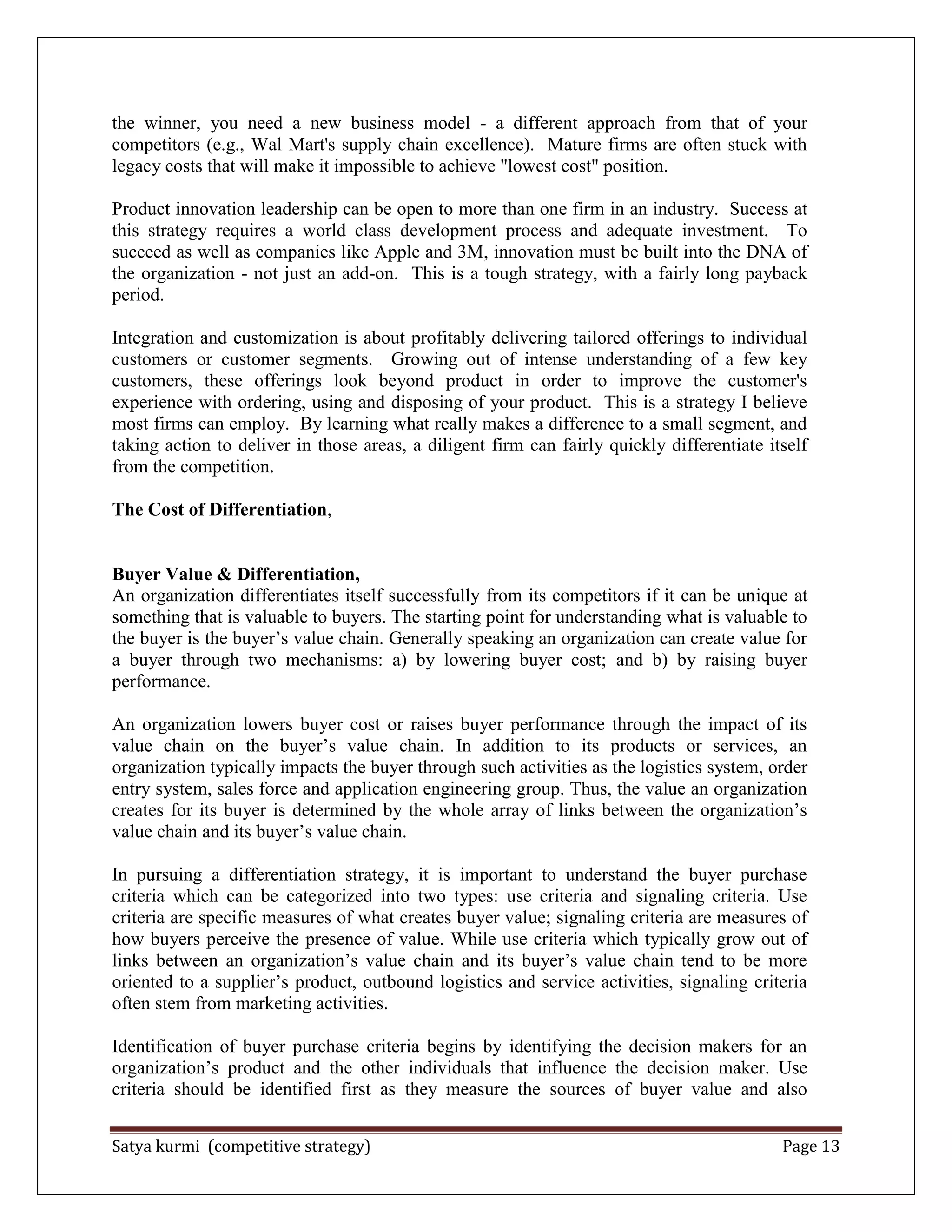 Satya kurmi (competitive strategy) Page 13
the winner, you need a new business model - a different approach from that of your
competitors (e.g., Wal Mart's supply chain excellence). Mature firms are often stuck with
legacy costs that will make it impossible to achieve "lowest cost" position.
Product innovation leadership can be open to more than one firm in an industry. Success at
this strategy requires a world class development process and adequate investment. To
succeed as well as companies like Apple and 3M, innovation must be built into the DNA of
the organization - not just an add-on. This is a tough strategy, with a fairly long payback
period.
Integration and customization is about profitably delivering tailored offerings to individual
customers or customer segments. Growing out of intense understanding of a few key
customers, these offerings look beyond product in order to improve the customer's
experience with ordering, using and disposing of your product. This is a strategy I believe
most firms can employ. By learning what really makes a difference to a small segment, and
taking action to deliver in those areas, a diligent firm can fairly quickly differentiate itself
from the competition.
The Cost of Differentiation,
Buyer Value & Differentiation,
An organization differentiates itself successfully from its competitors if it can be unique at
something that is valuable to buyers. The starting point for understanding what is valuable to
the buyer is the buyer’s value chain. Generally speaking an organization can create value for
a buyer through two mechanisms: a) by lowering buyer cost; and b) by raising buyer
performance.
An organization lowers buyer cost or raises buyer performance through the impact of its
value chain on the buyer’s value chain. In addition to its products or services, an
organization typically impacts the buyer through such activities as the logistics system, order
entry system, sales force and application engineering group. Thus, the value an organization
creates for its buyer is determined by the whole array of links between the organization’s
value chain and its buyer’s value chain.
In pursuing a differentiation strategy, it is important to understand the buyer purchase
criteria which can be categorized into two types: use criteria and signaling criteria. Use
criteria are specific measures of what creates buyer value; signaling criteria are measures of
how buyers perceive the presence of value. While use criteria which typically grow out of
links between an organization’s value chain and its buyer’s value chain tend to be more
oriented to a supplier’s product, outbound logistics and service activities, signaling criteria
often stem from marketing activities.
Identification of buyer purchase criteria begins by identifying the decision makers for an
organization’s product and the other individuals that influence the decision maker. Use
criteria should be identified first as they measure the sources of buyer value and also
 