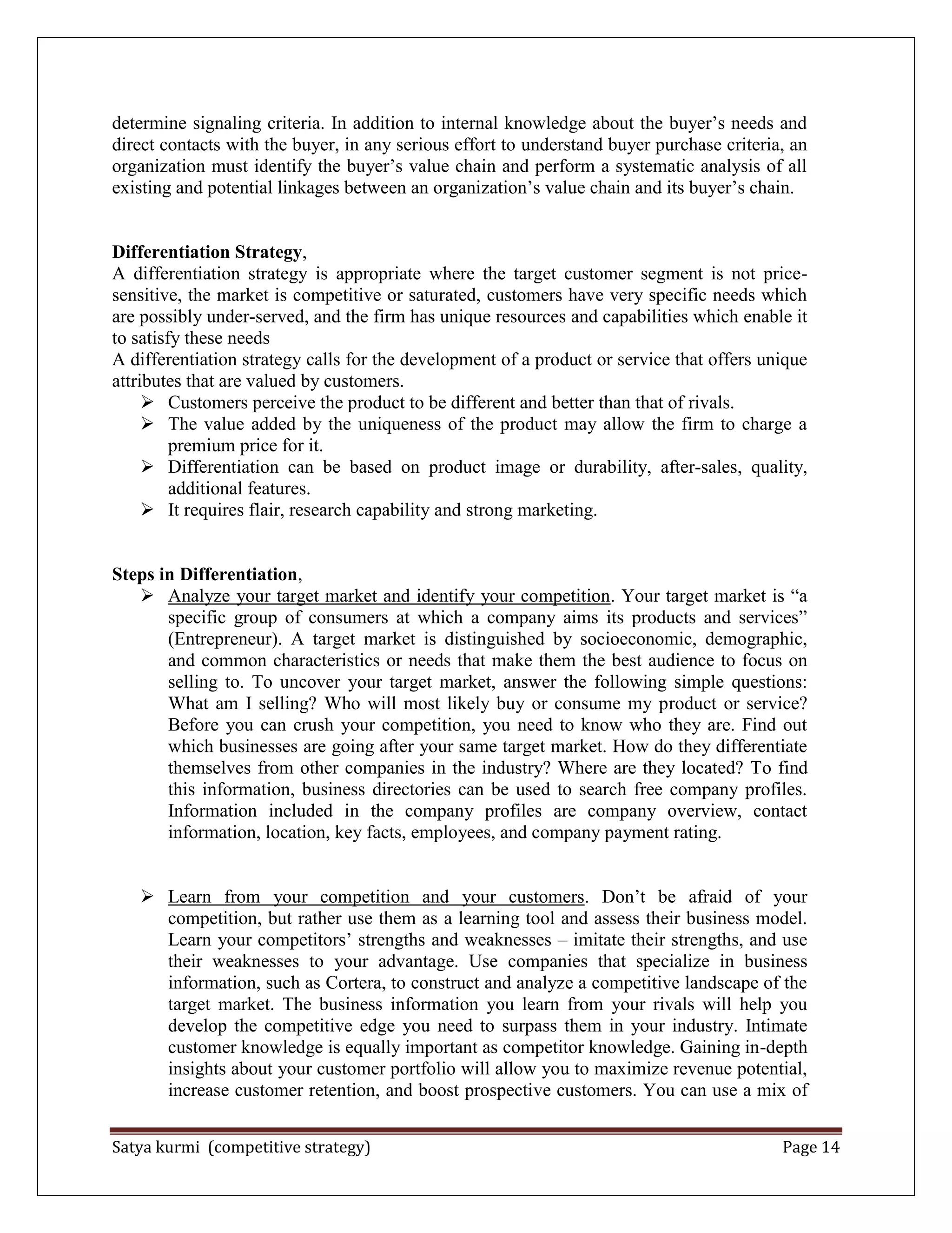 Satya kurmi (competitive strategy) Page 14
determine signaling criteria. In addition to internal knowledge about the buyer’s needs and
direct contacts with the buyer, in any serious effort to understand buyer purchase criteria, an
organization must identify the buyer’s value chain and perform a systematic analysis of all
existing and potential linkages between an organization’s value chain and its buyer’s chain.
Differentiation Strategy,
A differentiation strategy is appropriate where the target customer segment is not price-
sensitive, the market is competitive or saturated, customers have very specific needs which
are possibly under-served, and the firm has unique resources and capabilities which enable it
to satisfy these needs
A differentiation strategy calls for the development of a product or service that offers unique
attributes that are valued by customers.
 Customers perceive the product to be different and better than that of rivals.
 The value added by the uniqueness of the product may allow the firm to charge a
premium price for it.
 Differentiation can be based on product image or durability, after-sales, quality,
additional features.
 It requires flair, research capability and strong marketing.
Steps in Differentiation,
 Analyze your target market and identify your competition. Your target market is ―a
specific group of consumers at which a company aims its products and services‖
(Entrepreneur). A target market is distinguished by socioeconomic, demographic,
and common characteristics or needs that make them the best audience to focus on
selling to. To uncover your target market, answer the following simple questions:
What am I selling? Who will most likely buy or consume my product or service?
Before you can crush your competition, you need to know who they are. Find out
which businesses are going after your same target market. How do they differentiate
themselves from other companies in the industry? Where are they located? To find
this information, business directories can be used to search free company profiles.
Information included in the company profiles are company overview, contact
information, location, key facts, employees, and company payment rating.
 Learn from your competition and your customers. Don’t be afraid of your
competition, but rather use them as a learning tool and assess their business model.
Learn your competitors’ strengths and weaknesses – imitate their strengths, and use
their weaknesses to your advantage. Use companies that specialize in business
information, such as Cortera, to construct and analyze a competitive landscape of the
target market. The business information you learn from your rivals will help you
develop the competitive edge you need to surpass them in your industry. Intimate
customer knowledge is equally important as competitor knowledge. Gaining in-depth
insights about your customer portfolio will allow you to maximize revenue potential,
increase customer retention, and boost prospective customers. You can use a mix of
 