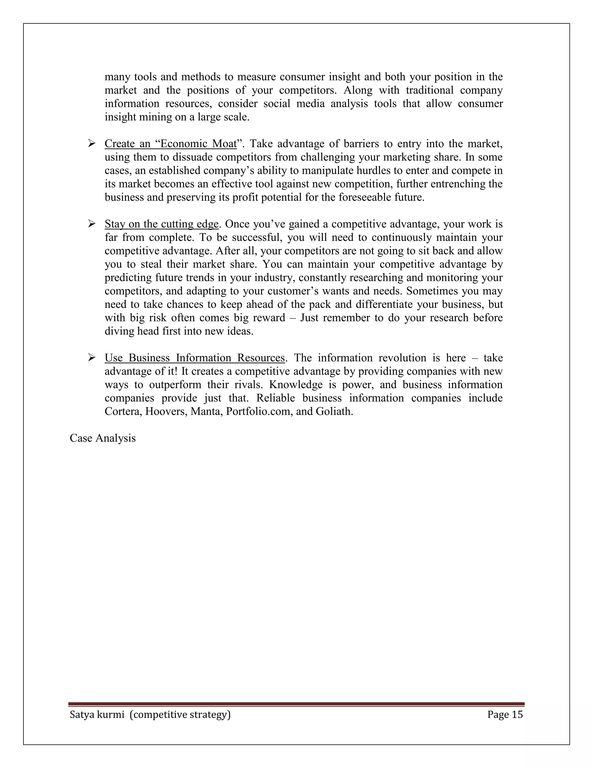 Satya kurmi (competitive strategy) Page 15
many tools and methods to measure consumer insight and both your position in the
market and the positions of your competitors. Along with traditional company
information resources, consider social media analysis tools that allow consumer
insight mining on a large scale.
 Create an ―Economic Moat‖. Take advantage of barriers to entry into the market,
using them to dissuade competitors from challenging your marketing share. In some
cases, an established company’s ability to manipulate hurdles to enter and compete in
its market becomes an effective tool against new competition, further entrenching the
business and preserving its profit potential for the foreseeable future.
 Stay on the cutting edge. Once you’ve gained a competitive advantage, your work is
far from complete. To be successful, you will need to continuously maintain your
competitive advantage. After all, your competitors are not going to sit back and allow
you to steal their market share. You can maintain your competitive advantage by
predicting future trends in your industry, constantly researching and monitoring your
competitors, and adapting to your customer’s wants and needs. Sometimes you may
need to take chances to keep ahead of the pack and differentiate your business, but
with big risk often comes big reward – Just remember to do your research before
diving head first into new ideas.
 Use Business Information Resources. The information revolution is here – take
advantage of it! It creates a competitive advantage by providing companies with new
ways to outperform their rivals. Knowledge is power, and business information
companies provide just that. Reliable business information companies include
Cortera, Hoovers, Manta, Portfolio.com, and Goliath.
Case Analysis
 