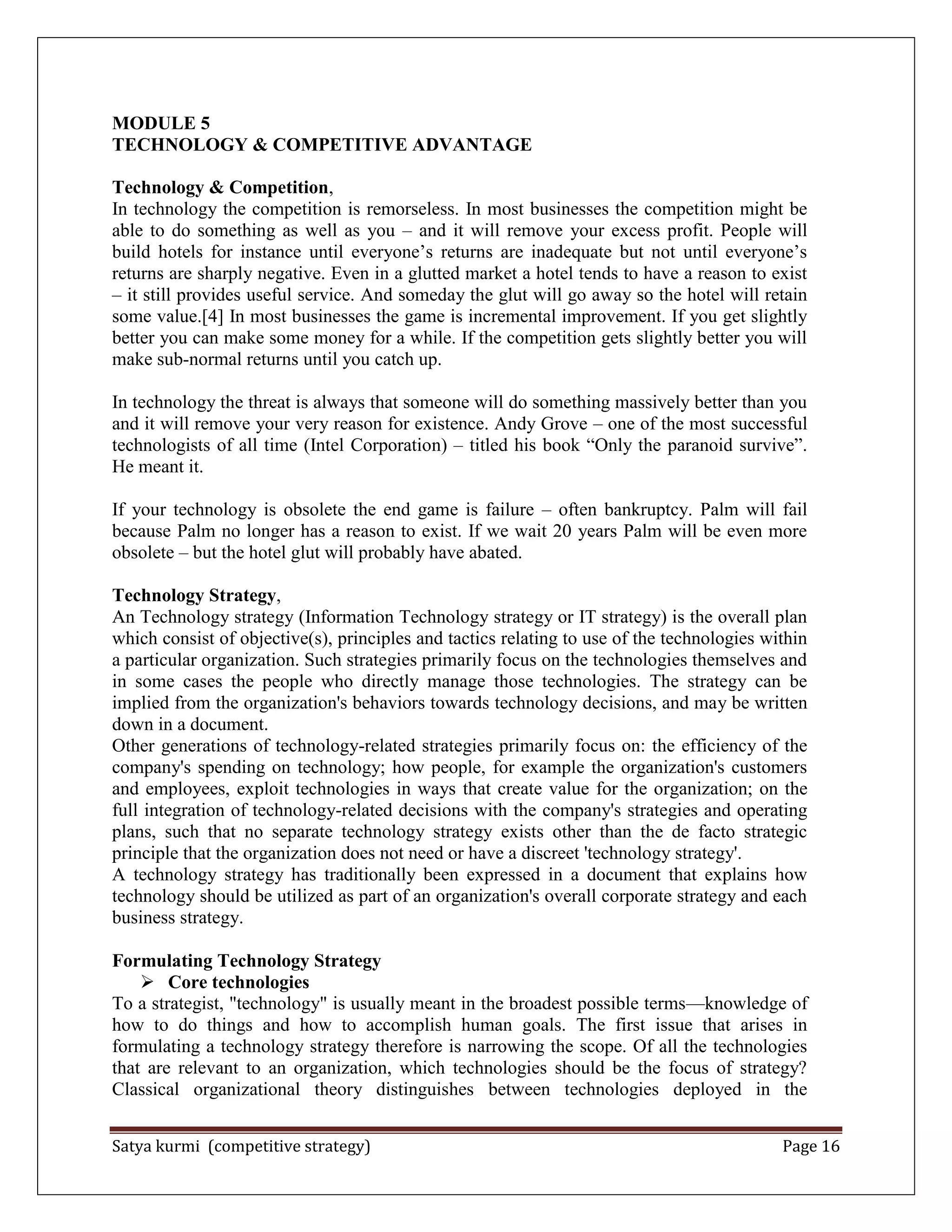 Satya kurmi (competitive strategy) Page 16
MODULE 5
TECHNOLOGY & COMPETITIVE ADVANTAGE
Technology & Competition,
In technology the competition is remorseless. In most businesses the competition might be
able to do something as well as you – and it will remove your excess profit. People will
build hotels for instance until everyone’s returns are inadequate but not until everyone’s
returns are sharply negative. Even in a glutted market a hotel tends to have a reason to exist
– it still provides useful service. And someday the glut will go away so the hotel will retain
some value.[4] In most businesses the game is incremental improvement. If you get slightly
better you can make some money for a while. If the competition gets slightly better you will
make sub-normal returns until you catch up.
In technology the threat is always that someone will do something massively better than you
and it will remove your very reason for existence. Andy Grove – one of the most successful
technologists of all time (Intel Corporation) – titled his book ―Only the paranoid survive‖.
He meant it.
If your technology is obsolete the end game is failure – often bankruptcy. Palm will fail
because Palm no longer has a reason to exist. If we wait 20 years Palm will be even more
obsolete – but the hotel glut will probably have abated.
Technology Strategy,
An Technology strategy (Information Technology strategy or IT strategy) is the overall plan
which consist of objective(s), principles and tactics relating to use of the technologies within
a particular organization. Such strategies primarily focus on the technologies themselves and
in some cases the people who directly manage those technologies. The strategy can be
implied from the organization's behaviors towards technology decisions, and may be written
down in a document.
Other generations of technology-related strategies primarily focus on: the efficiency of the
company's spending on technology; how people, for example the organization's customers
and employees, exploit technologies in ways that create value for the organization; on the
full integration of technology-related decisions with the company's strategies and operating
plans, such that no separate technology strategy exists other than the de facto strategic
principle that the organization does not need or have a discreet 'technology strategy'.
A technology strategy has traditionally been expressed in a document that explains how
technology should be utilized as part of an organization's overall corporate strategy and each
business strategy.
Formulating Technology Strategy
 Core technologies
To a strategist, "technology" is usually meant in the broadest possible terms—knowledge of
how to do things and how to accomplish human goals. The first issue that arises in
formulating a technology strategy therefore is narrowing the scope. Of all the technologies
that are relevant to an organization, which technologies should be the focus of strategy?
Classical organizational theory distinguishes between technologies deployed in the
 