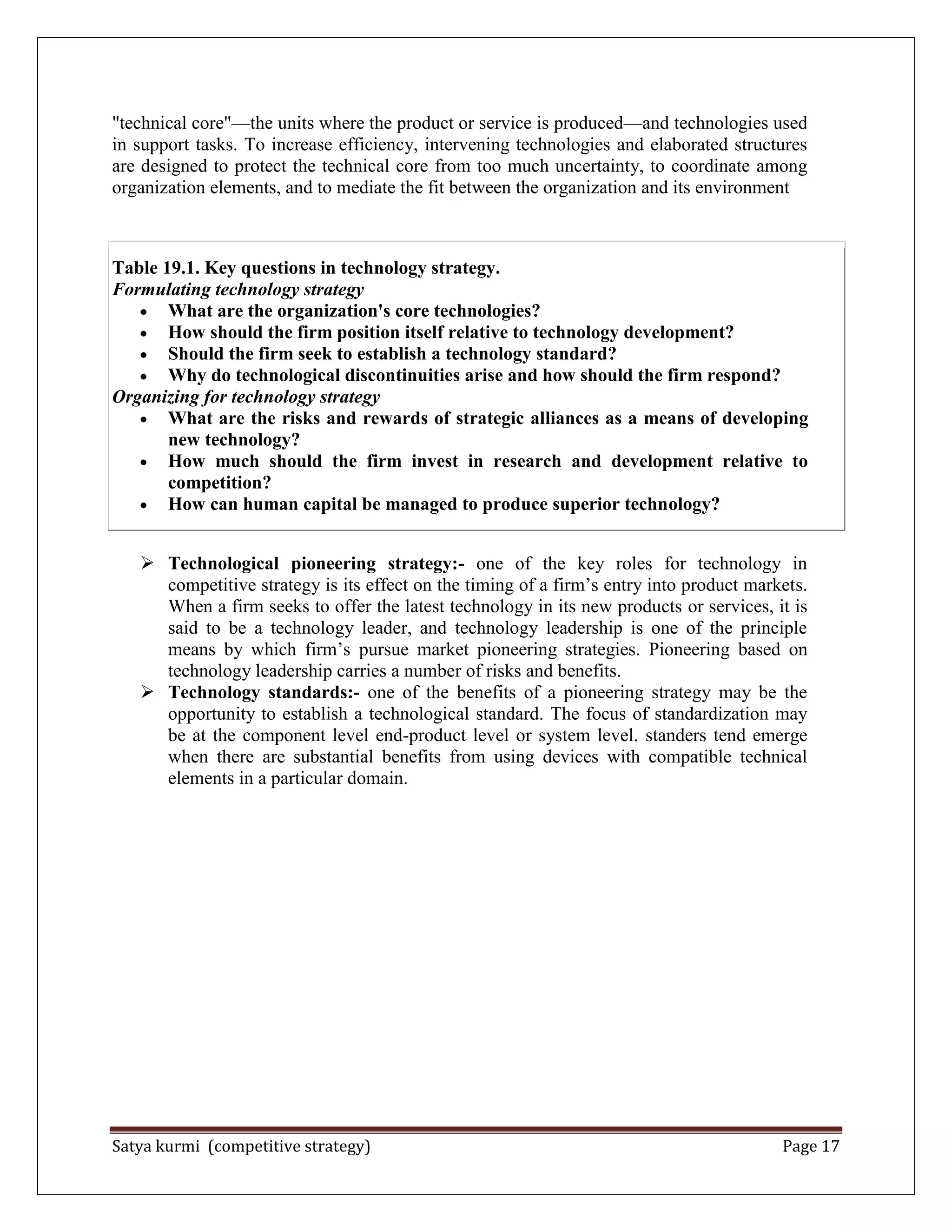 Satya kurmi (competitive strategy) Page 17
"technical core"—the units where the product or service is produced—and technologies used
in support tasks. To increase efficiency, intervening technologies and elaborated structures
are designed to protect the technical core from too much uncertainty, to coordinate among
organization elements, and to mediate the fit between the organization and its environment
Table 19.1. Key questions in technology strategy.
Formulating technology strategy
What are the organization's core technologies?
How should the firm position itself relative to technology development?
Should the firm seek to establish a technology standard?
Why do technological discontinuities arise and how should the firm respond?
Organizing for technology strategy
What are the risks and rewards of strategic alliances as a means of developing
new technology?
How much should the firm invest in research and development relative to
competition?
How can human capital be managed to produce superior technology?
 Technological pioneering strategy:- one of the key roles for technology in
competitive strategy is its effect on the timing of a firm’s entry into product markets.
When a firm seeks to offer the latest technology in its new products or services, it is
said to be a technology leader, and technology leadership is one of the principle
means by which firm’s pursue market pioneering strategies. Pioneering based on
technology leadership carries a number of risks and benefits.
 Technology standards:- one of the benefits of a pioneering strategy may be the
opportunity to establish a technological standard. The focus of standardization may
be at the component level end-product level or system level. standers tend emerge
when there are substantial benefits from using devices with compatible technical
elements in a particular domain.
 