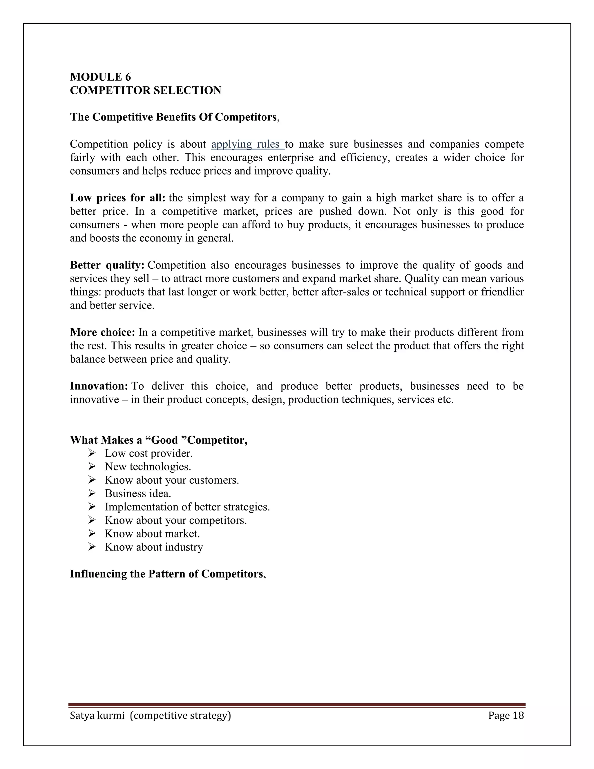 Satya kurmi (competitive strategy) Page 18
MODULE 6
COMPETITOR SELECTION
The Competitive Benefits Of Competitors,
Competition policy is about applying rules to make sure businesses and companies compete
fairly with each other. This encourages enterprise and efficiency, creates a wider choice for
consumers and helps reduce prices and improve quality.
Low prices for all: the simplest way for a company to gain a high market share is to offer a
better price. In a competitive market, prices are pushed down. Not only is this good for
consumers - when more people can afford to buy products, it encourages businesses to produce
and boosts the economy in general.
Better quality: Competition also encourages businesses to improve the quality of goods and
services they sell – to attract more customers and expand market share. Quality can mean various
things: products that last longer or work better, better after-sales or technical support or friendlier
and better service.
More choice: In a competitive market, businesses will try to make their products different from
the rest. This results in greater choice – so consumers can select the product that offers the right
balance between price and quality.
Innovation: To deliver this choice, and produce better products, businesses need to be
innovative – in their product concepts, design, production techniques, services etc.
What Makes a “Good ”Competitor,
 Low cost provider.
 New technologies.
 Know about your customers.
 Business idea.
 Implementation of better strategies.
 Know about your competitors.
 Know about market.
 Know about industry
Influencing the Pattern of Competitors,
 