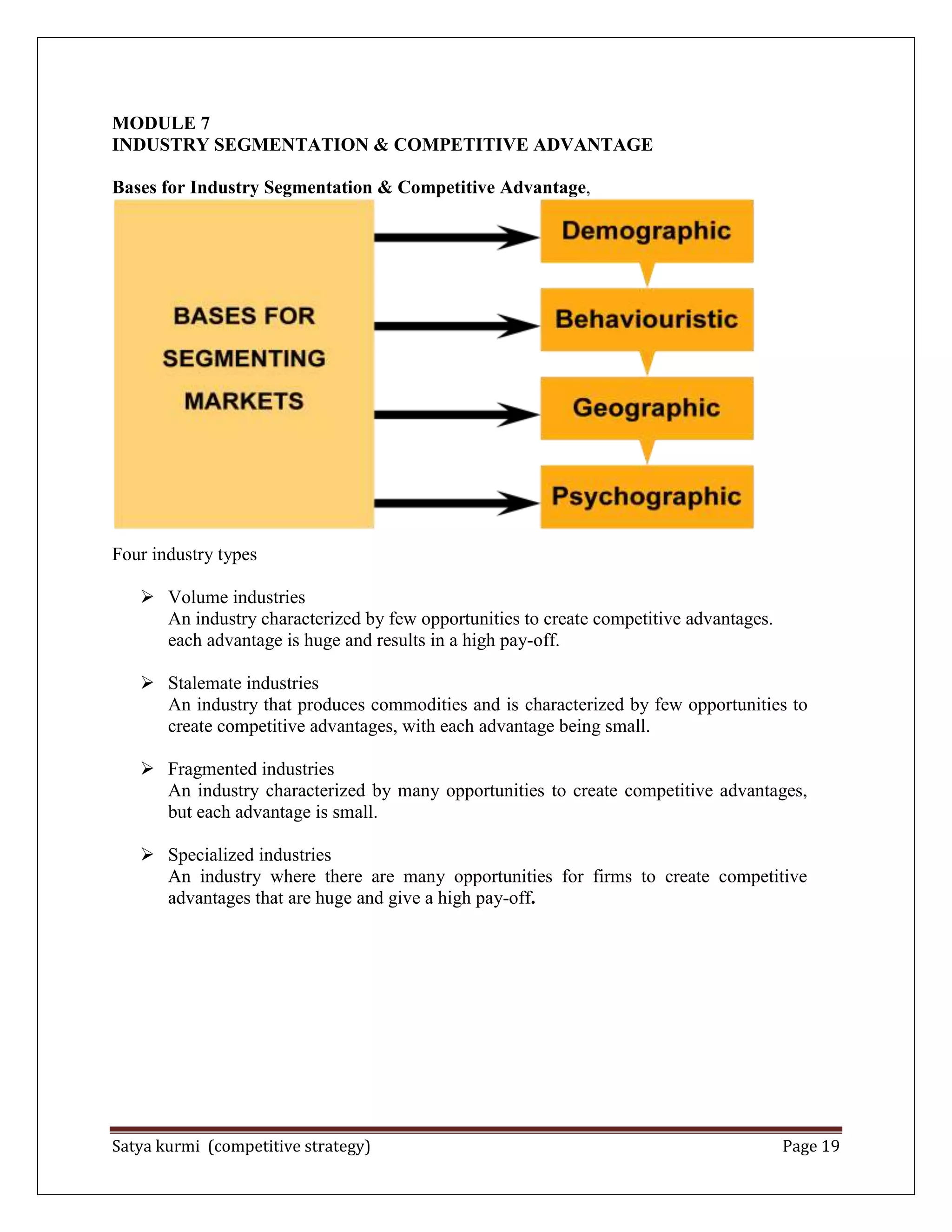 Satya kurmi (competitive strategy) Page 19
MODULE 7
INDUSTRY SEGMENTATION & COMPETITIVE ADVANTAGE
Bases for Industry Segmentation & Competitive Advantage,
Four industry types
 Volume industries
An industry characterized by few opportunities to create competitive advantages.
each advantage is huge and results in a high pay-off.
 Stalemate industries
An industry that produces commodities and is characterized by few opportunities to
create competitive advantages, with each advantage being small.
 Fragmented industries
An industry characterized by many opportunities to create competitive advantages,
but each advantage is small.
 Specialized industries
An industry where there are many opportunities for firms to create competitive
advantages that are huge and give a high pay-off.
 