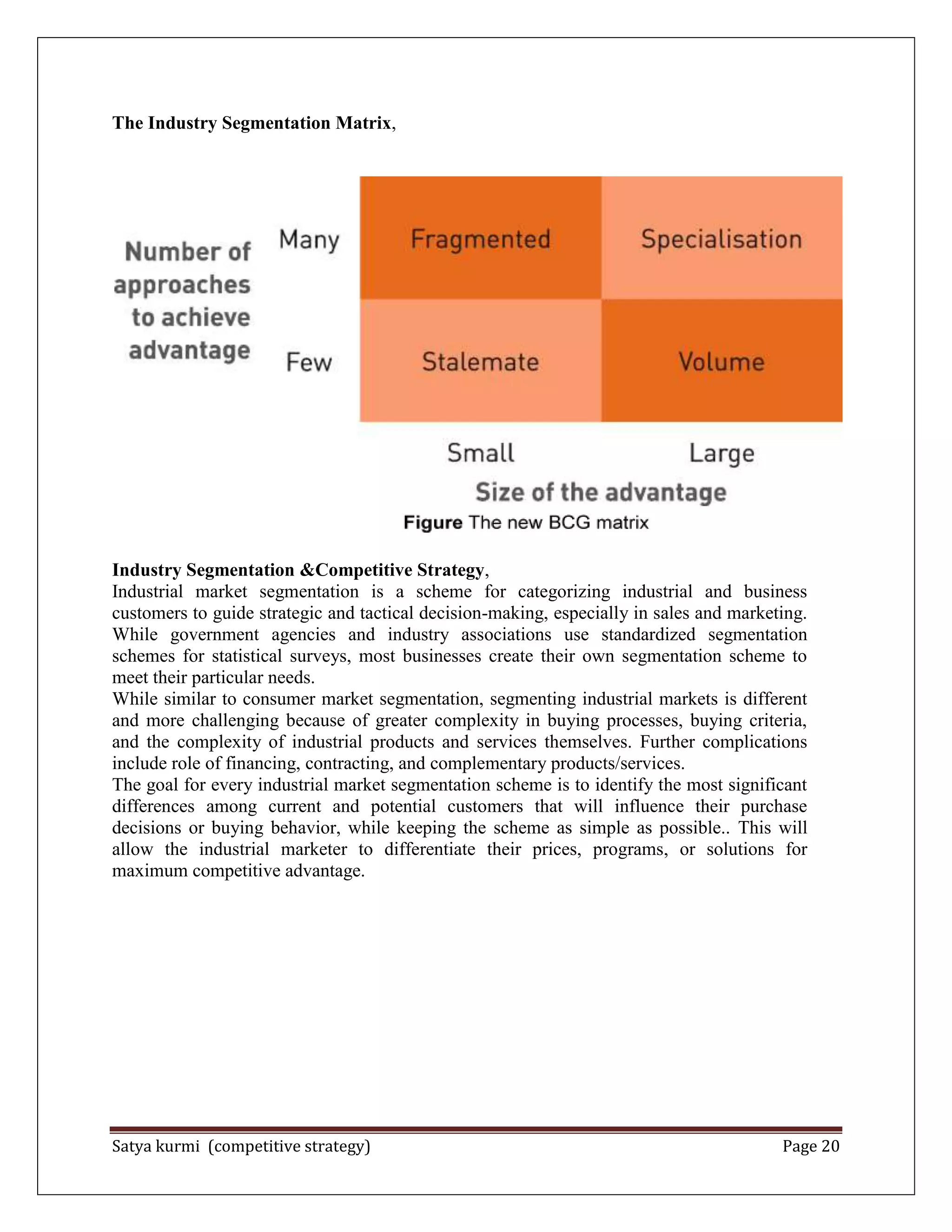Satya kurmi (competitive strategy) Page 20
The Industry Segmentation Matrix,
Industry Segmentation &Competitive Strategy,
Industrial market segmentation is a scheme for categorizing industrial and business
customers to guide strategic and tactical decision-making, especially in sales and marketing.
While government agencies and industry associations use standardized segmentation
schemes for statistical surveys, most businesses create their own segmentation scheme to
meet their particular needs.
While similar to consumer market segmentation, segmenting industrial markets is different
and more challenging because of greater complexity in buying processes, buying criteria,
and the complexity of industrial products and services themselves. Further complications
include role of financing, contracting, and complementary products/services.
The goal for every industrial market segmentation scheme is to identify the most significant
differences among current and potential customers that will influence their purchase
decisions or buying behavior, while keeping the scheme as simple as possible.. This will
allow the industrial marketer to differentiate their prices, programs, or solutions for
maximum competitive advantage.
 
