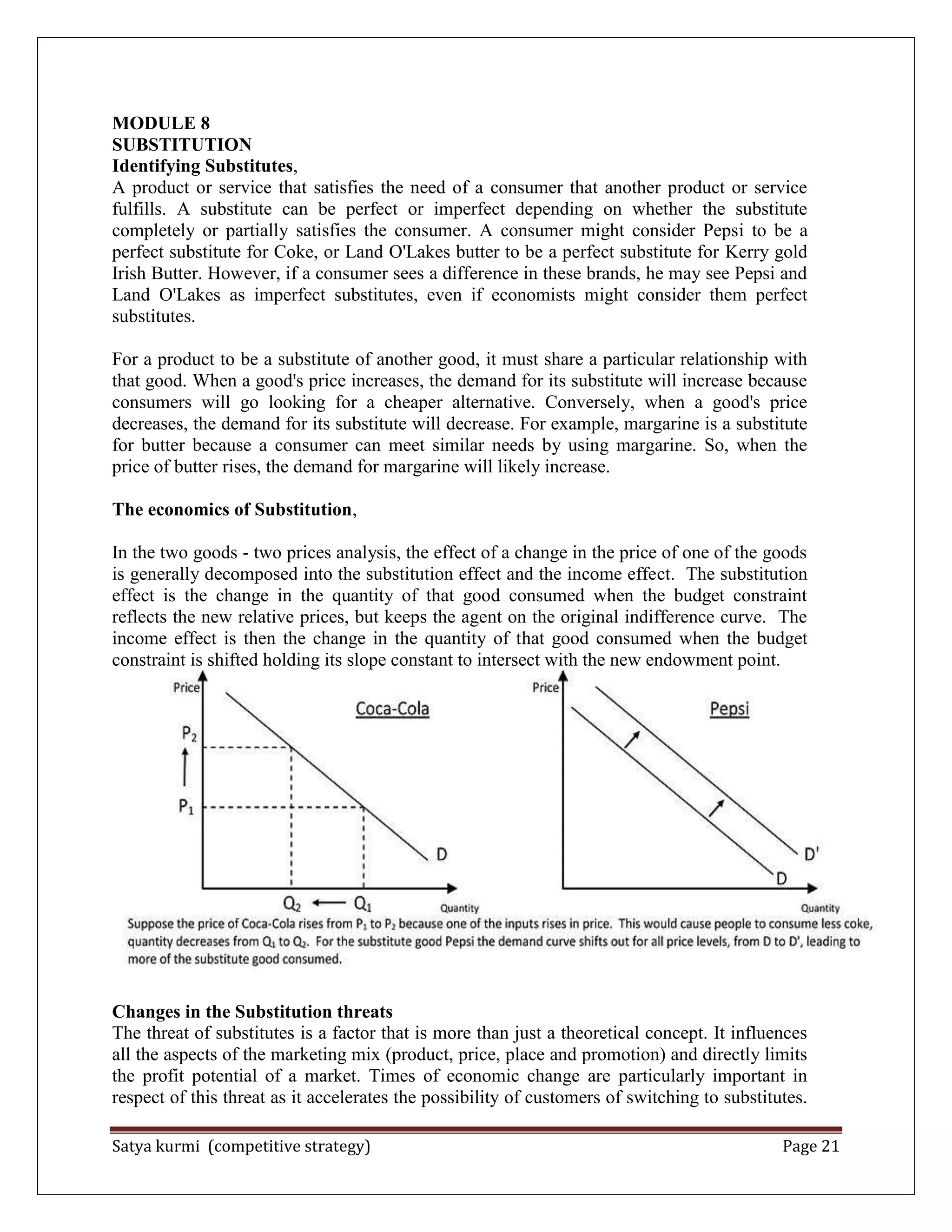 Satya kurmi (competitive strategy) Page 21
MODULE 8
SUBSTITUTION
Identifying Substitutes,
A product or service that satisfies the need of a consumer that another product or service
fulfills. A substitute can be perfect or imperfect depending on whether the substitute
completely or partially satisfies the consumer. A consumer might consider Pepsi to be a
perfect substitute for Coke, or Land O'Lakes butter to be a perfect substitute for Kerry gold
Irish Butter. However, if a consumer sees a difference in these brands, he may see Pepsi and
Land O'Lakes as imperfect substitutes, even if economists might consider them perfect
substitutes.
For a product to be a substitute of another good, it must share a particular relationship with
that good. When a good's price increases, the demand for its substitute will increase because
consumers will go looking for a cheaper alternative. Conversely, when a good's price
decreases, the demand for its substitute will decrease. For example, margarine is a substitute
for butter because a consumer can meet similar needs by using margarine. So, when the
price of butter rises, the demand for margarine will likely increase.
The economics of Substitution,
In the two goods - two prices analysis, the effect of a change in the price of one of the goods
is generally decomposed into the substitution effect and the income effect. The substitution
effect is the change in the quantity of that good consumed when the budget constraint
reflects the new relative prices, but keeps the agent on the original indifference curve. The
income effect is then the change in the quantity of that good consumed when the budget
constraint is shifted holding its slope constant to intersect with the new endowment point.
Changes in the Substitution threats
The threat of substitutes is a factor that is more than just a theoretical concept. It influences
all the aspects of the marketing mix (product, price, place and promotion) and directly limits
the profit potential of a market. Times of economic change are particularly important in
respect of this threat as it accelerates the possibility of customers of switching to substitutes.
 