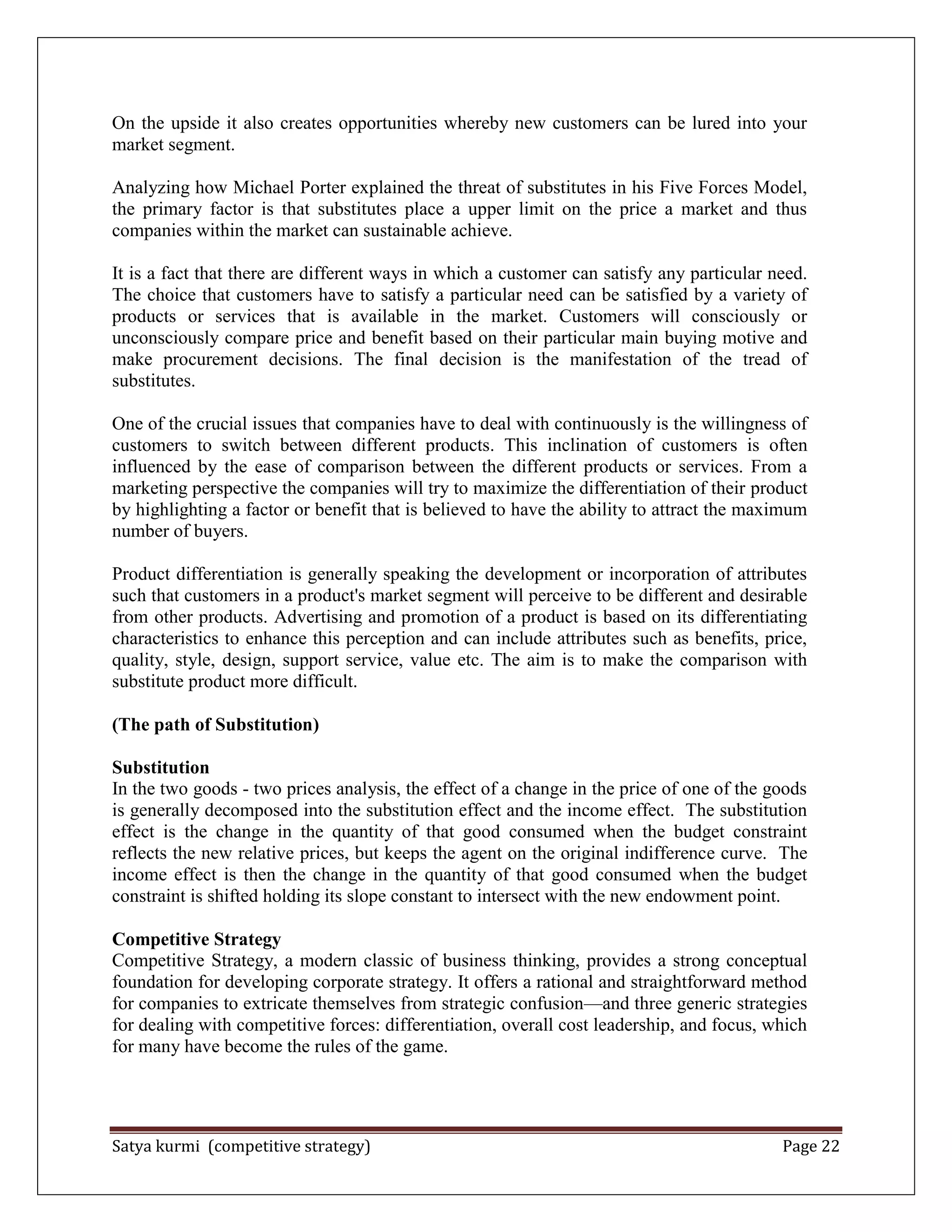 Satya kurmi (competitive strategy) Page 22
On the upside it also creates opportunities whereby new customers can be lured into your
market segment.
Analyzing how Michael Porter explained the threat of substitutes in his Five Forces Model,
the primary factor is that substitutes place a upper limit on the price a market and thus
companies within the market can sustainable achieve.
It is a fact that there are different ways in which a customer can satisfy any particular need.
The choice that customers have to satisfy a particular need can be satisfied by a variety of
products or services that is available in the market. Customers will consciously or
unconsciously compare price and benefit based on their particular main buying motive and
make procurement decisions. The final decision is the manifestation of the tread of
substitutes.
One of the crucial issues that companies have to deal with continuously is the willingness of
customers to switch between different products. This inclination of customers is often
influenced by the ease of comparison between the different products or services. From a
marketing perspective the companies will try to maximize the differentiation of their product
by highlighting a factor or benefit that is believed to have the ability to attract the maximum
number of buyers.
Product differentiation is generally speaking the development or incorporation of attributes
such that customers in a product's market segment will perceive to be different and desirable
from other products. Advertising and promotion of a product is based on its differentiating
characteristics to enhance this perception and can include attributes such as benefits, price,
quality, style, design, support service, value etc. The aim is to make the comparison with
substitute product more difficult.
(The path of Substitution)
Substitution
In the two goods - two prices analysis, the effect of a change in the price of one of the goods
is generally decomposed into the substitution effect and the income effect. The substitution
effect is the change in the quantity of that good consumed when the budget constraint
reflects the new relative prices, but keeps the agent on the original indifference curve. The
income effect is then the change in the quantity of that good consumed when the budget
constraint is shifted holding its slope constant to intersect with the new endowment point.
Competitive Strategy
Competitive Strategy, a modern classic of business thinking, provides a strong conceptual
foundation for developing corporate strategy. It offers a rational and straightforward method
for companies to extricate themselves from strategic confusion—and three generic strategies
for dealing with competitive forces: differentiation, overall cost leadership, and focus, which
for many have become the rules of the game.
 