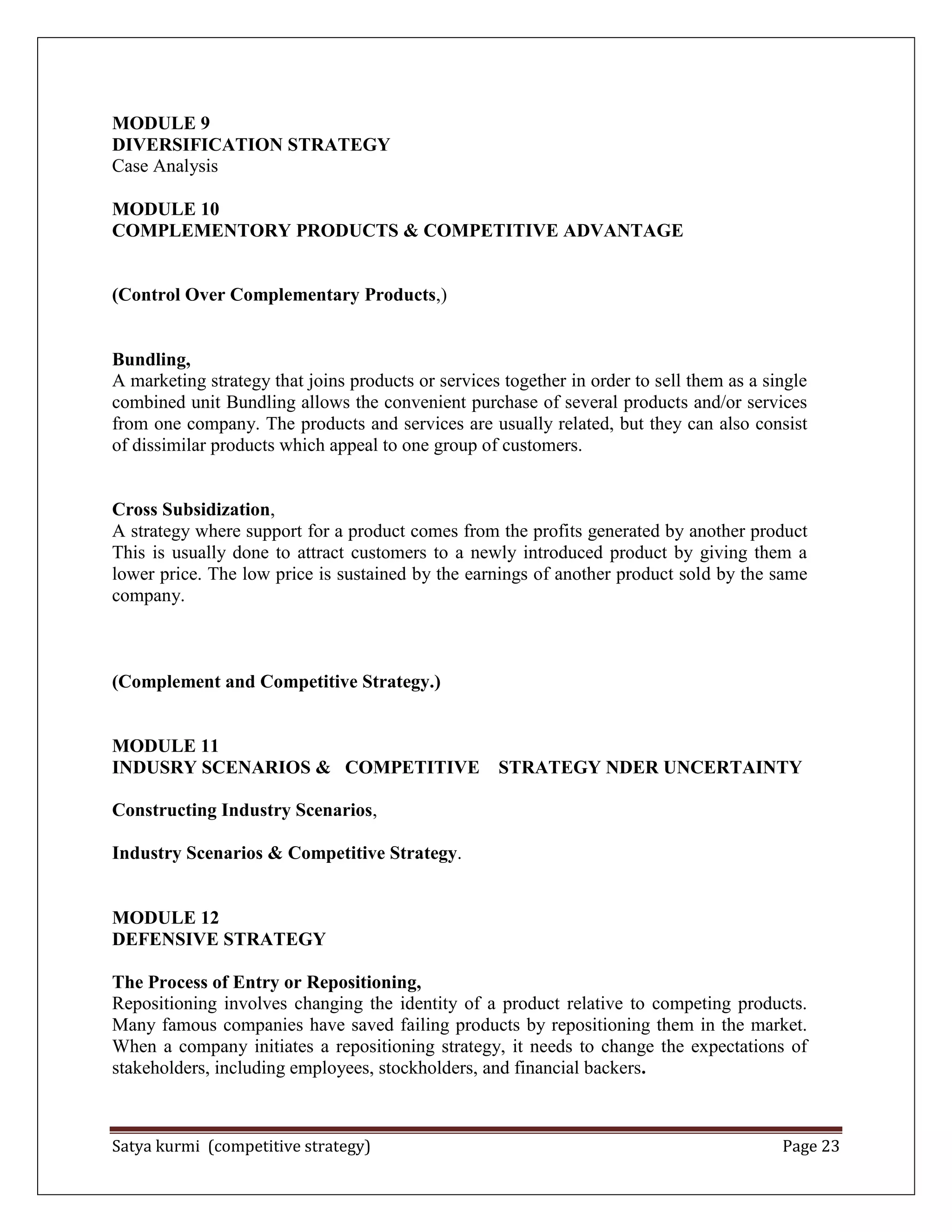 Satya kurmi (competitive strategy) Page 23
MODULE 9
DIVERSIFICATION STRATEGY
Case Analysis
MODULE 10
COMPLEMENTORY PRODUCTS & COMPETITIVE ADVANTAGE
(Control Over Complementary Products,)
Bundling,
A marketing strategy that joins products or services together in order to sell them as a single
combined unit Bundling allows the convenient purchase of several products and/or services
from one company. The products and services are usually related, but they can also consist
of dissimilar products which appeal to one group of customers.
Cross Subsidization,
A strategy where support for a product comes from the profits generated by another product
This is usually done to attract customers to a newly introduced product by giving them a
lower price. The low price is sustained by the earnings of another product sold by the same
company.
(Complement and Competitive Strategy.)
MODULE 11
INDUSRY SCENARIOS & COMPETITIVE STRATEGY NDER UNCERTAINTY
Constructing Industry Scenarios,
Industry Scenarios & Competitive Strategy.
MODULE 12
DEFENSIVE STRATEGY
The Process of Entry or Repositioning,
Repositioning involves changing the identity of a product relative to competing products.
Many famous companies have saved failing products by repositioning them in the market.
When a company initiates a repositioning strategy, it needs to change the expectations of
stakeholders, including employees, stockholders, and financial backers.
 