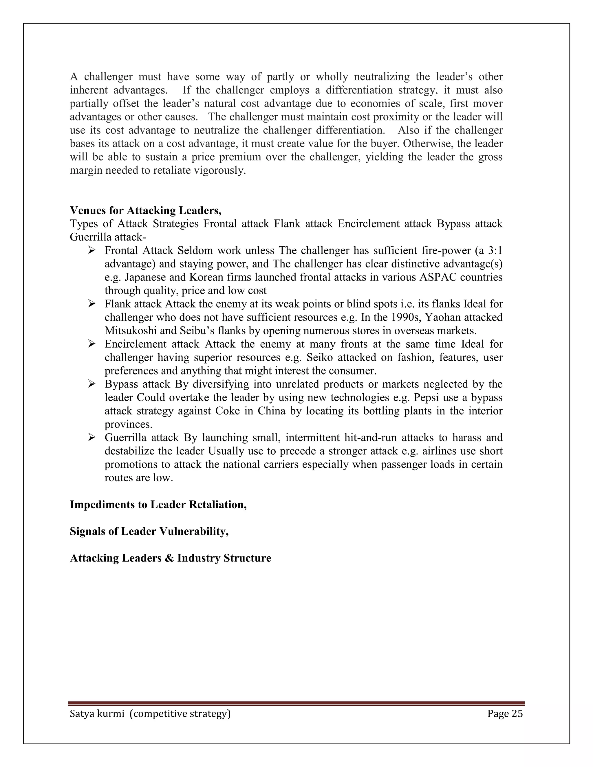 Satya kurmi (competitive strategy) Page 25
A challenger must have some way of partly or wholly neutralizing the leader’s other
inherent advantages. If the challenger employs a differentiation strategy, it must also
partially offset the leader’s natural cost advantage due to economies of scale, first mover
advantages or other causes. The challenger must maintain cost proximity or the leader will
use its cost advantage to neutralize the challenger differentiation. Also if the challenger
bases its attack on a cost advantage, it must create value for the buyer. Otherwise, the leader
will be able to sustain a price premium over the challenger, yielding the leader the gross
margin needed to retaliate vigorously.
Venues for Attacking Leaders,
Types of Attack Strategies Frontal attack Flank attack Encirclement attack Bypass attack
Guerrilla attack-
 Frontal Attack Seldom work unless The challenger has sufficient fire-power (a 3:1
advantage) and staying power, and The challenger has clear distinctive advantage(s)
e.g. Japanese and Korean firms launched frontal attacks in various ASPAC countries
through quality, price and low cost
 Flank attack Attack the enemy at its weak points or blind spots i.e. its flanks Ideal for
challenger who does not have sufficient resources e.g. In the 1990s, Yaohan attacked
Mitsukoshi and Seibu’s flanks by opening numerous stores in overseas markets.
 Encirclement attack Attack the enemy at many fronts at the same time Ideal for
challenger having superior resources e.g. Seiko attacked on fashion, features, user
preferences and anything that might interest the consumer.
 Bypass attack By diversifying into unrelated products or markets neglected by the
leader Could overtake the leader by using new technologies e.g. Pepsi use a bypass
attack strategy against Coke in China by locating its bottling plants in the interior
provinces.
 Guerrilla attack By launching small, intermittent hit-and-run attacks to harass and
destabilize the leader Usually use to precede a stronger attack e.g. airlines use short
promotions to attack the national carriers especially when passenger loads in certain
routes are low.
Impediments to Leader Retaliation,
Signals of Leader Vulnerability,
Attacking Leaders & Industry Structure
 