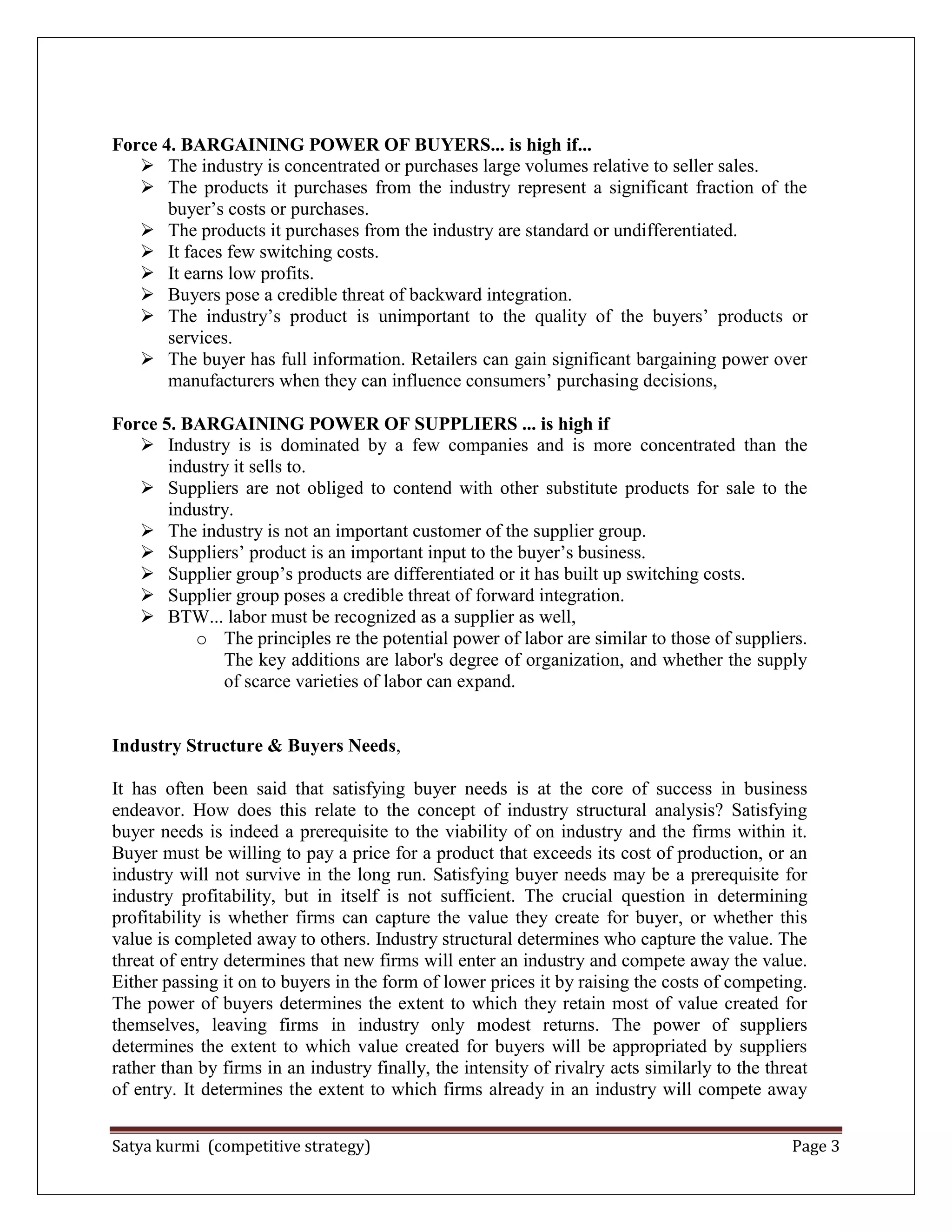 Satya kurmi (competitive strategy) Page 3
Force 4. BARGAINING POWER OF BUYERS... is high if...
 The industry is concentrated or purchases large volumes relative to seller sales.
 The products it purchases from the industry represent a significant fraction of the
buyer’s costs or purchases.
 The products it purchases from the industry are standard or undifferentiated.
 It faces few switching costs.
 It earns low profits.
 Buyers pose a credible threat of backward integration.
 The industry’s product is unimportant to the quality of the buyers’ products or
services.
 The buyer has full information. Retailers can gain significant bargaining power over
manufacturers when they can influence consumers’ purchasing decisions,
Force 5. BARGAINING POWER OF SUPPLIERS ... is high if
 Industry is is dominated by a few companies and is more concentrated than the
industry it sells to.
 Suppliers are not obliged to contend with other substitute products for sale to the
industry.
 The industry is not an important customer of the supplier group.
 Suppliers’ product is an important input to the buyer’s business.
 Supplier group’s products are differentiated or it has built up switching costs.
 Supplier group poses a credible threat of forward integration.
 BTW... labor must be recognized as a supplier as well,
o The principles re the potential power of labor are similar to those of suppliers.
The key additions are labor's degree of organization, and whether the supply
of scarce varieties of labor can expand.
Industry Structure & Buyers Needs,
It has often been said that satisfying buyer needs is at the core of success in business
endeavor. How does this relate to the concept of industry structural analysis? Satisfying
buyer needs is indeed a prerequisite to the viability of on industry and the firms within it.
Buyer must be willing to pay a price for a product that exceeds its cost of production, or an
industry will not survive in the long run. Satisfying buyer needs may be a prerequisite for
industry profitability, but in itself is not sufficient. The crucial question in determining
profitability is whether firms can capture the value they create for buyer, or whether this
value is completed away to others. Industry structural determines who capture the value. The
threat of entry determines that new firms will enter an industry and compete away the value.
Either passing it on to buyers in the form of lower prices it by raising the costs of competing.
The power of buyers determines the extent to which they retain most of value created for
themselves, leaving firms in industry only modest returns. The power of suppliers
determines the extent to which value created for buyers will be appropriated by suppliers
rather than by firms in an industry finally, the intensity of rivalry acts similarly to the threat
of entry. It determines the extent to which firms already in an industry will compete away
 