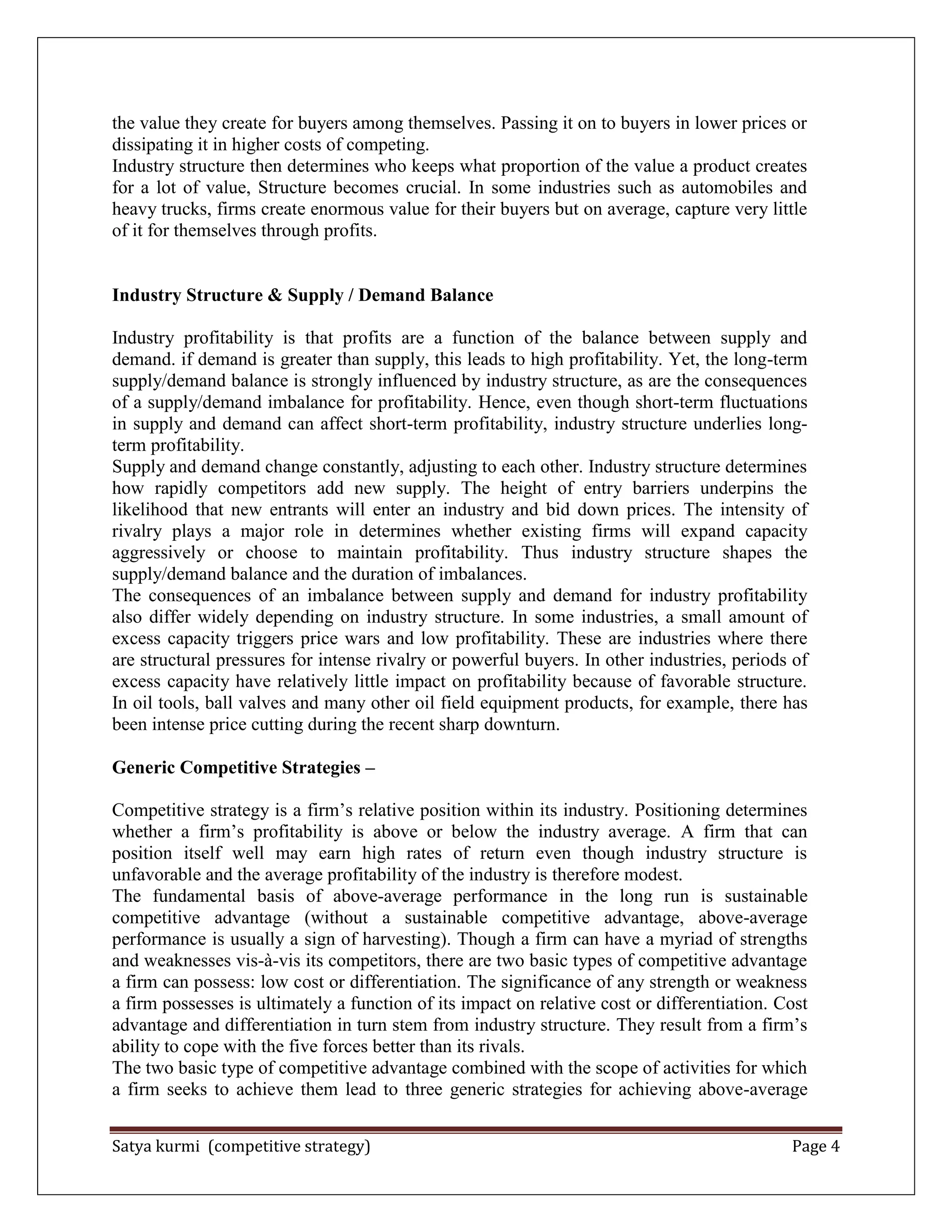 Satya kurmi (competitive strategy) Page 4
the value they create for buyers among themselves. Passing it on to buyers in lower prices or
dissipating it in higher costs of competing.
Industry structure then determines who keeps what proportion of the value a product creates
for a lot of value, Structure becomes crucial. In some industries such as automobiles and
heavy trucks, firms create enormous value for their buyers but on average, capture very little
of it for themselves through profits.
Industry Structure & Supply / Demand Balance
Industry profitability is that profits are a function of the balance between supply and
demand. if demand is greater than supply, this leads to high profitability. Yet, the long-term
supply/demand balance is strongly influenced by industry structure, as are the consequences
of a supply/demand imbalance for profitability. Hence, even though short-term fluctuations
in supply and demand can affect short-term profitability, industry structure underlies long-
term profitability.
Supply and demand change constantly, adjusting to each other. Industry structure determines
how rapidly competitors add new supply. The height of entry barriers underpins the
likelihood that new entrants will enter an industry and bid down prices. The intensity of
rivalry plays a major role in determines whether existing firms will expand capacity
aggressively or choose to maintain profitability. Thus industry structure shapes the
supply/demand balance and the duration of imbalances.
The consequences of an imbalance between supply and demand for industry profitability
also differ widely depending on industry structure. In some industries, a small amount of
excess capacity triggers price wars and low profitability. These are industries where there
are structural pressures for intense rivalry or powerful buyers. In other industries, periods of
excess capacity have relatively little impact on profitability because of favorable structure.
In oil tools, ball valves and many other oil field equipment products, for example, there has
been intense price cutting during the recent sharp downturn.
Generic Competitive Strategies –
Competitive strategy is a firm’s relative position within its industry. Positioning determines
whether a firm’s profitability is above or below the industry average. A firm that can
position itself well may earn high rates of return even though industry structure is
unfavorable and the average profitability of the industry is therefore modest.
The fundamental basis of above-average performance in the long run is sustainable
competitive advantage (without a sustainable competitive advantage, above-average
performance is usually a sign of harvesting). Though a firm can have a myriad of strengths
and weaknesses vis-à-vis its competitors, there are two basic types of competitive advantage
a firm can possess: low cost or differentiation. The significance of any strength or weakness
a firm possesses is ultimately a function of its impact on relative cost or differentiation. Cost
advantage and differentiation in turn stem from industry structure. They result from a firm’s
ability to cope with the five forces better than its rivals.
The two basic type of competitive advantage combined with the scope of activities for which
a firm seeks to achieve them lead to three generic strategies for achieving above-average
 