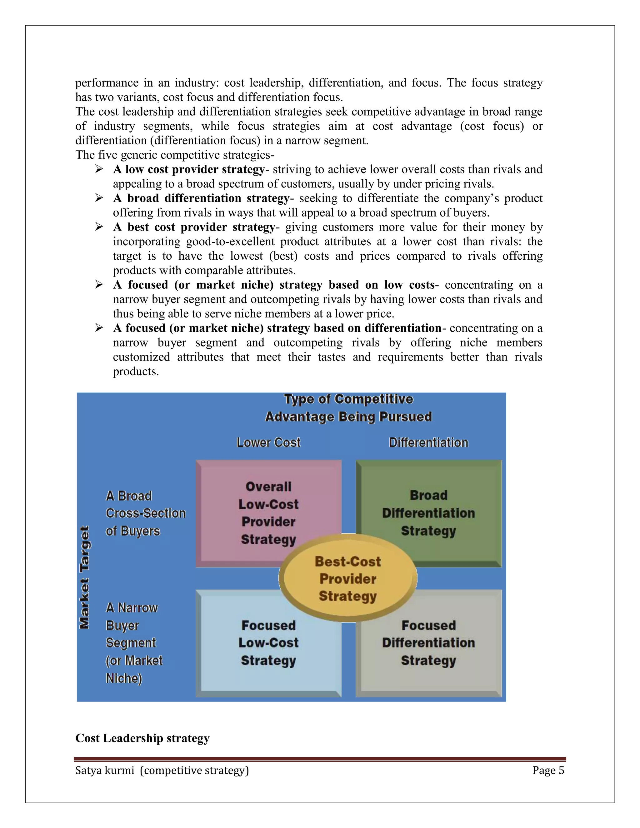 Satya kurmi (competitive strategy) Page 5
performance in an industry: cost leadership, differentiation, and focus. The focus strategy
has two variants, cost focus and differentiation focus.
The cost leadership and differentiation strategies seek competitive advantage in broad range
of industry segments, while focus strategies aim at cost advantage (cost focus) or
differentiation (differentiation focus) in a narrow segment.
The five generic competitive strategies-
 A low cost provider strategy- striving to achieve lower overall costs than rivals and
appealing to a broad spectrum of customers, usually by under pricing rivals.
 A broad differentiation strategy- seeking to differentiate the company’s product
offering from rivals in ways that will appeal to a broad spectrum of buyers.
 A best cost provider strategy- giving customers more value for their money by
incorporating good-to-excellent product attributes at a lower cost than rivals: the
target is to have the lowest (best) costs and prices compared to rivals offering
products with comparable attributes.
 A focused (or market niche) strategy based on low costs- concentrating on a
narrow buyer segment and outcompeting rivals by having lower costs than rivals and
thus being able to serve niche members at a lower price.
 A focused (or market niche) strategy based on differentiation- concentrating on a
narrow buyer segment and outcompeting rivals by offering niche members
customized attributes that meet their tastes and requirements better than rivals
products.
Cost Leadership strategy
 